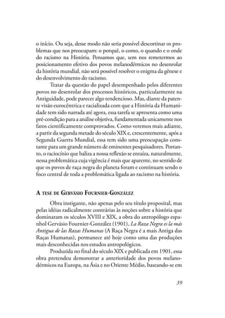 39
o início. Ou seja, desse modo não seria possível descortinar os pro-
blemas que nos preocupam: o porquê, o como, o quando e o onde
do racismo na História. Pensamos que, sem nos remetermos ao
posicionamento efetivo dos povos melanodérmicos no desenrolar
da história mundial, não será possível resolver o enigma da gênese e
do desenvolvimento do racismo.
Tratar da questão do papel desempenhado pelos diferentes
povos no desenrolar dos processos históricos, particularmente na
Antiguidade, pode parecer algo tendencioso. Mas, diante da paten-
te visão eurocêntrica e racializada com que a História da Humani-
dade tem sido narrada até agora, essa tarefa se apresenta como uma
pré-condição para a análise objetiva, fundamentada unicamente nos
fatos cientificamente comprovados. Como veremos mais adiante,
a partir da segunda metade do século XIX e, crescentemente, após a
Segunda Guerra Mundial, essa tem sido uma preocupação cons-
tante para um grande número de eminentes pesquisadores. Portan-
to, o raciocínio que baliza a nossa reflexão se enraíza, naturalmente,
nessa problemática cuja vigência é mais que aparente, no sentido de
que os povos de raça negra do planeta foram e continuam sendo o
foco central de toda a problemática ligada ao racismo na história.
A TESE DE GERVÁSIO FOURNIER-GONZÁLEZ
Obra instigante, não apenas pelo seu título proposital, mas
pelas idéias radicalmente contrárias às noções sobre a história que
dominaram os séculos XVIII e XIX, a obra do antropólogo espa-
nhol Gervásio Fournier-González (1901), La Raza Negra es la más
Antigua de las Razas Humanas (A Raça Negra é a mais Antiga das
Raças Humanas), permanece até hoje como uma das produções
mais desconhecidas nos estudos antropológicos.
Produzida no final do século XIX e publicada em 1901, essa
obra pretendeu demonstrar a anterioridade dos povos melano-
dérmicos na Europa, na Ásia e no Oriente Médio, baseando-se em
 