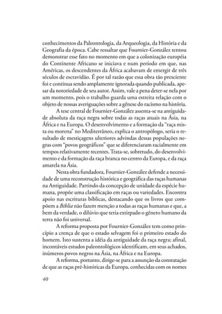 40
conhecimentos da Paleontologia, da Arqueologia, da História e da
Geografia da época. Cabe ressaltar que Fournier-González tentou
demonstrar esse fato no momento em que a colonização européia
do Continente Africano se iniciava e num período em que, nas
Américas, os descendentes da África acabavam de emergir de três
séculos de escravidão. É por tal razão que essa obra tão presciente
foi e continua sendo amplamente ignorada quando publicada, ape-
sar da notoriedade de seu autor. Assim, vale a pena deter-se nela por
um momento, pois o trabalho guarda uma estreita relação com o
objeto de nossas averiguações sobre a gênese do racismo na história.
A tese central de Fournier-González assenta-se na antiguida-
de absoluta da raça negra sobre todas as raças atuais na Ásia, na
África e na Europa. O desenvolvimento e a formação da “raça mis-
ta ou morena” no Mediterrâneo, explica o antropólogo, seria o re-
sultado de mestiçagens ulteriores advindas dessas populações ne-
gras com “povos geográficos” que se diferenciaram racialmente em
tempos relativamente recentes.Trata-se, sobretudo, do desenvolvi-
mento e da formação da raça branca no centro da Europa, e da raça
amarela na Ásia.
Nesta obra fundadora, Fournier-González defende a necessi-
dade de uma reconstrução histórica e geográfica das raças humanas
na Antiguidade. Partindo da concepção de unidade da espécie hu-
mana, propõe uma classificação em raças ou variedades. Encontra
apoio nas escrituras bíblicas, destacando que os livros que com-
põem a Bíblia não fazem menção a todas as raças humanas e que, a
bem da verdade, o dilúvio que teria extirpado o gênero humano da
terra não foi universal.
A reforma proposta por Fournier-González tem como prin-
cípio a crença de que o estado selvagem foi o primeiro estado do
homem. Isto sustenta a idéia da antiguidade da raça negra; afinal,
incontáveis estudos paleontológicos identificam, em seus achados,
inúmeros povos negros na Ásia, na África e na Europa.
A reforma, portanto, dirige-se para a assunção da constatação
de que as raças pré-históricas da Europa, conhecidas com os nomes
 