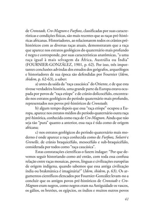 41
de Cronstadt, Cro-Magnon e Furfooz, classificadas por suas caracte-
rísticas e condições físicas, são mais recentes que as raças pré-histó-
ricas africanas. Historiadores, ao relacionarem todos os crânios pré-
históricos com as diversas raças atuais, demonstraram que a raça
que aparece nos estratos geológicos do quaternário mais profundo
é negra e corresponde, por suas características anatômicas, “a uma
raça igual à mais selvagem da África, Austrália ou Índia”
(FOURNIER-GONZÁLEZ, 1901, p. 62). Por isso, três impor-
tantes conclusões advindas dos estudos dos geógrafos, arqueólogos
e historiadores de sua época são defendidas por Fournier (Idem,
ibidem, p. 62-63), a saber:
a) antes da saída da “raça caucásica” do Oriente, e de que esta
tivesse verdadeira história, uma grande parte da Europa estava ocu-
pada por povos de “raça etíope” e de crânio dolicocéfalo, encontra-
do nos estratos geológicos do período quaternário mais profundo,
representados nos povos pré-históricos de Cronstadt;
b) algum tempo depois que essa “raça etíope” ocupou a Eu-
ropa, aparece nos estratos médios do período quaternário outra raça
pré-histórica, conhecida como raça de Cro-Magnon. Ainda que não
seja tão “pura” quanto a anterior, essa raça é tida como de origem
africana;
c) nos estratos geológicos do período quaternário mais mo-
derno é onde aparece a raça conhecida como de Furfooz, Solutré e
Grenelle, de crânio braquicéfalo, mesocéfalo e sub-braquicéfalo,
considerada por todos como “raça caucásica”.
Estas constatações científicas o fazem indagar: “Por que de-
vemos seguir historiando como até então, com toda essa confusa
relação entre raças mosaicas, povos, línguas e civilizações européias
de origem indígena, quando sabemos que essa antiga civilização
índia ou brakmânica é imaginária?” (Idem, ibidem, p. 63). Os ar-
gumentos científicos elencados por Fournier-González levam-no a
concluir que os antigos povos pré-históricos de Cronstadt e Cro-
Magnon eram negros, como negros eram na Antiguidade os vascos,
os gálios, os bretões, os egípcios, os índios e muitos outros povos
 