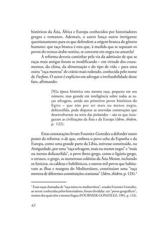 42
históricos da Ásia, África e Europa conhecidos por historiadores
gregos e romanos. Ademais, o autor lança outro intrigante
questionamento para os que defendem a origem branca do gênero
humano: que raça branca é esta que, à medida que se separam os
povos do tronco árabe-semita, se converte em negra ou amarela?
A reforma deveria caminhar pela via da admissão de que as
raças mais antigas foram se modificando – em virtude dos cruza-
mentos, do clima, da alimentação e do tipo de vida – para uma
outra “raça morena” de crânio mais redondo, conhecida pelo nome
de Furfooz. O autor é explícito em advogar a irrefutabilidade desse
fato, afirmando:
[N]a época histórica esta mesma raça, pequena em seu
número, mas grande em inteligência sobre todas as ra-
ças selvagens, unida aos primeiros povos históricos do
Egito – que não por ser mais ou menos negra,
dolicocéfala, pode disputar as atrevidas construções que
desenvolveram na terra das pirâmides – são os que inau-
guram as civilizações da Ásia e da Europa (Idem, ibidem,
p. 122).
Estas constatações levam Fournier-González a defender outro
ponto da reforma: o de que, embora o povo celta da Espanha e da
Europa, como uma grande parte da Líbia, estivesse constituído, na
Antiguidade, por uma “raça selvagem, mais ou menos negra” e “mais
ou menos dolicocéfala”, o povo ibero-grego, como o ligúrio-grego,
o etrusco, o grego, as numerosas colônias da Ásia Menor, incluindo
os fenícios, os caldeus e babilônicos, e outros mil povos que habita-
vam as ilhas e margens do Mediterrâneo, constituíam uma “raça
morenadediferentesconstituiçõescranianas”(Idem,ibidem,p.124).3
3
Essasraçaschamadasde“raçamistaoumediterrânea”,ressaltaFournier-González,
ao serem conhecidas pelos historiadores, foram divididas em “povos geográficos”,
muitosdosquaistêmamesmalíngua(FOURNIER-GONZÁLEZ,1901,p.124).
 