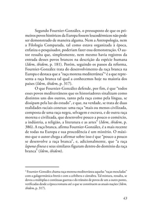 43
Segundo Fournier-González, o pressuposto de que os pri-
meiros povos históricos da Europa fossem leucodérmicos não pode
ser demonstrado de maneira alguma. Nem a Antropologia, nem
a Filologia Comparada, tal como estava organizada à época,
enfatiza o pesquisador, poderiam fazer essa demonstração. O au-
tor ressalta que, simplesmente, nem mesmo havia registros da
entrada desses povos brancos na descrição da espécie humana
(Idem, ibidem, p. 181). Porém, seguindo os passos da reforma,
Fournier-González trata do desenvolvimento da raça branca na
Europa e destaca que a “raça morena mediterrânea”4
é a que repre-
senta a raça branca tal qual a conhecemos hoje na maioria dos
países (Idem, ibidem, p. 317).
O que Fournier-González defende, por fim, é que “todos
esses povos mediterrâneos que os historiadores sinalizam como
distintos uns dos outros, tanto pela raça como pela língua, se
dissipam pela luz do estudo”, e que, na verdade, se trata de duas
realidades raciais conexas: uma raça “mais ou menos civilizada,
composta de uma raça negra, selvagem e escrava, e de outra raça
morena e civilizada, que desenvolve pouco a pouco o comércio,
a indústria, a religião, a literatura e as artes” (Idem, ibidem, p.
386). A raça branca, afirma Fournier-González, é a mais recente
de todas na Europa e sua procedência é um mistério. O máxi-
mo que o autor chega a afirmar sobre isso é que “pouco a pouco
se desenvolve a raça branca”, e, adicionalmente, que “a raça
lapona-finesa e seus similares figuram dentro do domínio da raça
branca” (Idem, ibidem).
4
Fournier-González chama raça morena mediterrânea aquelas “raças mescladas”
com a galagermânica-bretã e com a celtibera e cântabra.Tal mistura, ressalta, se
deveu a múltiplas e contínuas guerras e do trânsito de povos de um a outro ponto,
verificadas desde a época romana até a que se constituem as atuais nações (Idem,
ibidem, p. 317).
 