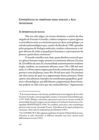 44
CONSEQÜÊNCIAS DA UBIQÜIDADE NEGRA DURANTE A ALTA
ANTIGÜIDADE
A DIFERENCIAÇÃO RACIAL
Não nos cabe julgar, em termos absolutos, o mérito da obra
singular de Fournier-González, embora tampouco se possa ignorar
a coincidência entre as conclusões precoces desse antropólogo e os
achados paleontológicos que, a partir da década de 1980, apoiados
pelas pesquisas de biologia molecular, tendem a demonstrar a ori-
gem africana de todas as populações humanas e o povoamento do
planeta a partir desse continente.5
O mundo científico tem, hoje, quase absoluta certeza de que:
a) o gênero humano surgiu somente no continente africano, há cerca
de 2,0 milhões de anos; b) a humanidade anatomicamente moderna
surgiu, também, no continente africano, entre 150 e 200 mil anos
atrás; c) o Homo sapiensmigrou para fora do continente africano para
povoar o resto do planeta, entre 40 e 50 mil anos atrás. Os cientistas
não têm certeza de qual era a pigmentação desses primeiros Homo
sapiens, mas admitem, baseados em considerações geográficas, gené-
ticas e climatológicas, que dificilmente a pigmentação desses huma-
nos pudesse ter sido outra que não melanodérmica.6
Argumentam
5
É de interesse destacar o fato de que, paralelamente às investigações de Gervásio
Fournier-Gonzalez, outro pesquisador europeu, Constantin Samuel Rafinesque
(1787-1840), filólogo e naturalista, apresentara uma tese no mesmo sentido da
anterioridade dos povos negros, mas em relação ao Continente Americano na An-
tiguidade (RAFINESQUE,1938). Ver, também, nesta ótica, uma contribuição
pioneira mais recente: Armando Vivante. El problema de los negros prehispanicos
americanos. Notas sobre los melanodermos precolombinos (1967).
6
Ver: LOOMIS,W.F.Skin-pigment regulation of vitamin-D biosynthesis in man.
Variation in solar ultraviolet at different latitudes may have caused racial
differentiation in man (1967).
 