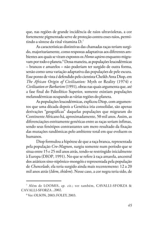 45
que, nas regiões de grande incidência de raios ultravioletas, a cor
fortemente pigmentada serve de proteção contra esses raios, permi-
tindo a síntese da vital vitamina D.7
As características distintivas das chamadas raças teriam surgi-
do, majoritariamente, como respostas adaptativas aos diferentes am-
bientes aos quais se viram expostos os Homo sapiens enquanto migra-
vamportodooplaneta.8
Dessamaneira,aspopulaçõesleucodérmicas
– brancos e amarelos – não poderiam ter surgido de outra forma,
senão como uma variação adaptativa das populações de pele escura.
Esse ponto de vista é defendido pelo cientista Cheikh Anta Diop, em
The African Origin of Civilization: Myth or Reality (1974) e
Civilization or Barbarism (1991),obras nas quais argumenta que, até
a fase final do Paleolítico Superior, somente existiam populações
melanodérmicas ocupando as várias regiões do planeta.
As populações leucodérmicas, explicou Diop, com argumen-
tos que uma década depois a Genética iria consolidar, são apenas
derivações “geográficas” daquelas populações que migraram do
Continente Africano há, aproximadamente, 50 mil anos. Assim, as
diferenciações estritamente genéticas entre as raças seriam ínfimas,
sendo seus fenótipos contrastantes um mero resultado da fixação
das mutações randômicas pelo ambiente total em que evoluem os
humanos.
Diop formulou a hipótese de que a raça branca, representada
pela população Cro-Magnon, surgiu somente num período que se
situa entre 15 e 25 mil anos atrás, tendo-se restringido inicialmente
à Europa (DIOP, 1991). No que se refere à raça amarela, ancestral
dos asiáticos sino-nipônico-mongóis e representada pela população
de Chancelade, ela teria surgido ainda mais recentemente: 12 a 20
mil anos atrás (Idem, ibidem). Nesse caso, a cor negra teria sido, de
7
Além de LOOMIS, op. cit.; ver também, CAVALLI-SFORZA &
CAVALLISFORZA, 2002.
8
Ver: OLSON, 2003; FOLEY, 2003.
CAVALLI-SFORZA
 