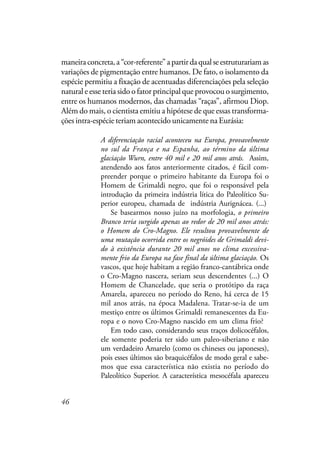 46
maneiraconcreta,a“cor-referente”apartirdaqualseestruturariamas
variações de pigmentação entre humanos. De fato, o isolamento da
espécie permitiu a fixação de acentuadas diferenciações pela seleção
natural e esse teria sido o fator principal que provocou o surgimento,
entre os humanos modernos, das chamadas “raças”, afirmou Diop.
Além do mais, o cientista emitiu a hipótese de que essas transforma-
ções intra-espécie teriam acontecido unicamente na Eurásia:
A diferenciação racial aconteceu na Europa, provavelmente
no sul da França e na Espanha, ao término da última
glaciação Wurn, entre 40 mil e 20 mil anos atrás. Assim,
atendendo aos fatos anteriormente citados, é fácil com-
preender porque o primeiro habitante da Europa foi o
Homem de Grimaldi negro, que foi o responsável pela
introdução da primeira indústria lítica do Paleolítico Su-
perior europeu, chamada de indústria Aurignácea. (...)
Se basearmos nosso juízo na morfologia, o primeiro
Branco teria surgido apenas ao redor de 20 mil anos atrás:
o Homem do Cro-Magno. Ele resultou provavelmente de
uma mutação ocorrida entre os negróides de Grimaldi devi-
do à existência durante 20 mil anos no clima excessiva-
mente frio da Europa na fase final da última glaciação. Os
vascos, que hoje habitam a região franco-cantábrica onde
o Cro-Magno nascera, seriam seus descendentes (...) O
Homem de Chancelade, que seria o protótipo da raça
Amarela, apareceu no período do Reno, há cerca de 15
mil anos atrás, na época Madalena. Tratar-se-ia de um
mestiço entre os últimos Grimaldi remanescentes da Eu-
ropa e o novo Cro-Magno nascido em um clima frio?
Em todo caso, considerando seus traços dolicocéfalos,
ele somente poderia ter sido um paleo-siberiano e não
um verdadeiro Amarelo (como os chineses ou japoneses),
pois esses últimos são braquicéfalos de modo geral e sabe-
mos que essa característica não existia no período do
Paleolítico Superior. A característica mesocéfala apareceu
 