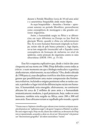 47
durante o Período Mesolítico (cerca de 10 mil anos atrás)
e a característica braquicéfala ainda muito depois.
As raças braquicéfalas – Amarelos e Semitas – apare-
ceram somente no período Mesolítico, provavelmente
como conseqüência de mestiçagens e das grandes cor-
rentes migratórias.
Assim, a humanidade surgiu na África e se diferen-
ciou em raças diferentes na Europa na fase final da
glaciação Wurm, quando o clima era suficientemente
frio. Se os seres humanos houvessem originado na Euro-
pa, teriam sido de pele branca primeiro e, logo depois,
ter-se-iam enegrecido (escurecido) sob o Equador como
conseqüência da formação de melanina no nível da
epiderme, como proteção do organismo contra os raios
ultravioletas (DIOP, 1991, p. 15-16).
Esse foi o esquema explicativo que, desde o início dos anos
cinquenta até sua morte em 1986, Diop defendeu contra todas as
criticas e num momento em que a biologia molecular e a genética
ainda estavam, relativamente, na sua infância.9
Ora, desde a década
de 1990 para cá, essas disciplinas cientificas têm feito enormes pro-
gressos que possibilitaram uma maior compreensão dos fenôme-
nos evolutivos, incluindo o enigma persistente sobre as razões cau-
sais, o período e o lugar inicial das diferenciações raciais nos huma-
nos. A humanidade teria emergido, efetivamente, no continente
africano há cerca de 2 milhões de anos atrás e a humanidade
anatomicamente moderna, à qual pertencem, hoje, todos os seres
humanos, também teria surgido na África, entre 200 e 300 mil
anos atrás. Esses africanos teriam se espalhado pelo mundo, a partir
9
Foram essas as hipóteses científicas que valeram a esse cientista as injustas acusa-
çõesdepraticarum “gobinismonegro”edequerer“enegreceraHistória”aoatribuí-
lhe uma origem negra. Hoje em dia, diante das evidências, os detratores de Diop
tem-se reposicionado, acusando-o, deste vez, de ser um “afrocentrista” e de praticar
um “determinismo geográfico” de ordem essencialista e “racista”.
científicas
críticas
 