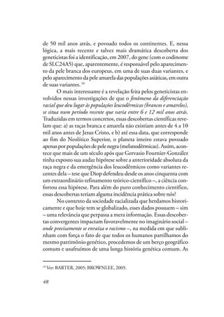 48
de 50 mil anos atrás, e povoado todos os continentes. E, nessa
lógica, a mais recente e talvez mais dramática descoberta dos
geneticistas foi a identificação, em 2007, do gene (com o codinome
de SLC24A5) que, aparentemente, é responsável pelo aparecimen-
to da pele branca dos europeus, em uma de suas duas variantes, e
pelo aparecimento da pele amarela das populações asiáticas, em outra
de suas variantes.10
O mais interessante é a revelação feita pelos geneticistas en-
volvidos nessas investigações de que o fenômeno da diferenciação
racial que deu lugar às populações leucodêrmicas (brancos e amarelos),
se situa num período recente que varia entre 6 e 12 mil anos atrás.
Traduzidas em termos concretos, essas descobertas científicas reve-
lam que: a) as raças branca e amarela não existiam antes de 4 a 10
mil anos antes de Jesus Cristo, e b) até essa data, que corresponde
ao fim do Neolítico Superior, o planeta inteiro estava povoado
apenasporpopulaçõesdepelenegra(melanodêrmicas).Assim,acon-
tece que mais de um século após que Gervasio Fournier-González
tinha exposto sua audaz hipótese sobre a anterioridade absoluta da
raça negra e da emergência dos leucodêrmicos como variantes re-
centes dela – tese que Diop defendeu desde os anos cinquenta com
um extraordinário refinamento teórico-científico –, a ciência con-
fortou essa hipótese. Para além do puro conhecimento cientifico,
essas descobertas teriam alguma incidência prática sobre nós?
No contexto da sociedade racializada que herdamos histori-
camente e que hoje tem se globalizado, esses dados possuem – sim
– uma relevância que perpassa a mera informação. Essas descober-
tas convergentes impactam favoravelmente no imaginário social –
onde precisamente se enraíza o racismo –, na medida em que subli-
nham com força o fato de que todos os humanos partilhamos do
mesmo patrimônio genético, procedemos de um berço geográfico
comum e usufruímos de uma longa história genética comum. As
10
Ver: BARTER, 2005; BROWNLEE, 2005.
 