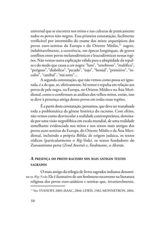 50
universal que se encontra nos mitos e nas culturas de praticamente
todos os povos não-negros. Essa primeira constatação, facilmente
verificável por intermédio do exame dos mitos arquetípicos dos
povos euro-semitas da Europa e do Oriente Médio,11
sugere,
indubitavelmente, a ocorrência, em épocas longínquas, de graves
conflitos entre povos melanodérmicos e leucodérmicos nessas regi-
ões. Não vemos outra explicação válida para a ubiqüidade da repul-
sa e do medo que causa a cor negra: “luto”, “tenebroso”, “maléfico”,
“perigoso”, “diabólico”, “pecado”, “sujo”, “bestial”, “primitivo”, “in-
culto”, “canibal”, “má sorte”...
A segunda constatação, que não vemos como possa ser igno-
rada, é a de que, se, efetivamente, há temor e repulsa em relação aos
povos de pele negra, na Europa, no Oriente Médio e na Ásia Meri-
dional, como o confirmam as análises dos velhos mitos, então, isso
se deve à presença antiga desses povos em todas essas regiões.
Éapartirdestaconstatação,pensamos,quedeveserreanalisada
toda a problemática da gênese histórica do racismo. Com efeito,
não vemos como desvincular a realidade contemporânea, domina-
da por uma visão negrofóbica em escala mundial, de uma realidade
semelhante evidenciada nos mitos e nos textos mais antigos dos
povos euro-semitas da Europa, do Oriente Médio e da Ásia Meri-
dional, incluindo a própria Bíblia, de origem judaica, os textos
védicos (particularmente o Rig-Veda), os textos fundadores do
Zoroastrismo persa (Zend Avestra) e, finalmente, o Alcorão.
A PRESENÇA DO PROTO-RACISMO NOS MAIS ANTIGOS TEXTOS
SAGRADOS
O mais antigo da trilogia de livros sagrados indianos denomi-
na-se Veda. Ele é ilustrativo de um fenômeno recorrente na literatura
religiosa dos povos euro-asiáticos e semitas que, invariavelmente,
11
Ver: YVANOFF, 2005; ISAAC, 2004; LEWIS, 1982; MONNEYRON, 2004.
na-se Rig-Veda.
 