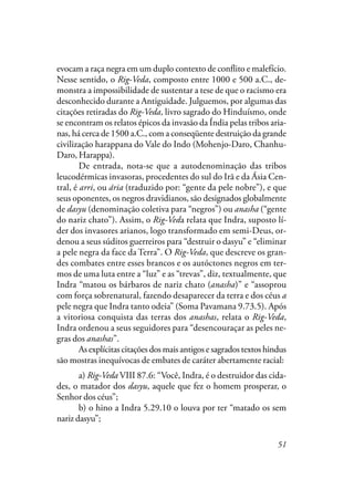 51
evocam a raça negra em um duplo contexto de conflito e malefício.
Nesse sentido, o Rig-Veda, composto entre 1000 e 500 a.C., de-
monstra a impossibilidade de sustentar a tese de que o racismo era
desconhecido durante a Antiguidade. Julguemos, por algumas das
citações retiradas do Rig-Veda, livro sagrado do Hinduísmo, onde
se encontram os relatos épicos da invasão da Índia pelas tribos aria-
nas, há cerca de 1500 a.C., com a conseqüente destruição da grande
civilização harappana do Vale do Indo (Mohenjo-Daro, Chanhu-
Daro, Harappa).
De entrada, nota-se que a autodenominação das tribos
leucodérmicas invasoras, procedentes do sul do Irã e da Ásia Cen-
tral, é arri, ou ária (traduzido por: “gente da pele nobre”), e que
seus oponentes, os negros dravidianos, são designados globalmente
de dasyu (denominação coletiva para “negros”) ou anasha (“gente
do nariz chato”). Assim, o Rig-Veda relata que Indra, suposto lí-
der dos invasores arianos, logo transformado em semi-Deus, or-
denou a seus súditos guerreiros para “destruir o dasyu” e “eliminar
a pele negra da face da Terra”. O Rig-Veda, que descreve os gran-
des combates entre esses brancos e os autóctones negros em ter-
mos de uma luta entre a “luz” e as “trevas”, diz, textualmente, que
Indra “matou os bárbaros de nariz chato (anasha)” e “assoprou
com força sobrenatural, fazendo desaparecer da terra e dos céus a
pele negra que Indra tanto odeia” (Soma Pavamana 9.73.5). Após
a vitoriosa conquista das terras dos anashas, relata o Rig-Veda,
Indra ordenou a seus seguidores para “desencouraçar as peles ne-
gras dos anashas”.
As explícitas citações dos mais antigos e sagrados textos hindus
são mostras inequívocas de embates de caráter abertamente racial:
a) Rig-Veda VIII 87.6: “Você, Indra, é o destruidor das cida-
des, o matador dos dasyu, aquele que fez o homem prosperar, o
Senhor dos céus”;
b) o hino a Indra 5.29.10 o louva por ter “matado os sem
nariz dasyu”;
 