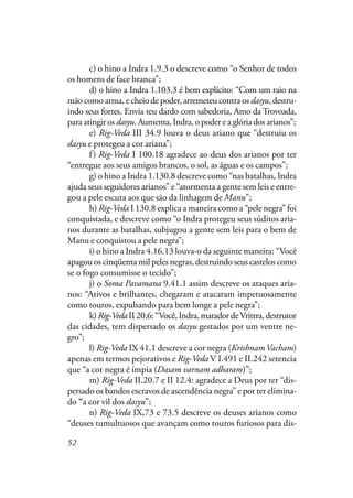 52
c) o hino a Indra 1.9.3 o descreve como “o Senhor de todos
os homens de face branca”;
d) o hino a Indra 1.103.3 é bem explícito: “Com um raio na
mão como arma, e cheio de poder, arremeteu contra os dasyu, destru-
indo seus fortes. Envia teu dardo com sabedoria, Amo da Trovoada,
para atingir os dasyu. Aumenta, Indra, o poder e a glória dos arianos”;
e) Rig-Veda III 34.9 louva o deus ariano que “destruiu os
dasyu e protegeu a cor ariana”;
f) Rig-Veda I 100.18 agradece ao deus dos arianos por ter
“entregue aos seus amigos brancos, o sol, as águas e os campos”;
g) o hino a Indra 1.130.8 descreve como “nas batalhas, Indra
ajuda seus seguidores arianos” e “atormenta a gente sem leis e entre-
gou a pele escura aos que são da linhagem de Manu”;
h) Rig-Veda I 130.8 explica a maneira como a “pele negra” foi
conquistada, e descreve como “o Indra protegeu seus súditos aria-
nos durante as batalhas, subjugou a gente sem leis para o bem de
Manu e conquistou a pele negra”;
i) o hino a Indra 4.16.13 louva-o da seguinte maneira: “Você
apagou os cinqüenta mil peles negras, destruindo seus castelos como
se o fogo consumisse o tecido”;
j) o Soma Pavamana 9.41.1 assim descreve os ataques aria-
nos: “Ativos e brilhantes, chegaram e atacaram impetuosamente
como touros, expulsando para bem longe a pele negra”;
k)Rig-VedaII20.6:“Você,Indra,matadordeVrittra,destrutor
das cidades, tem dispersado os dasyu gestados por um ventre ne-
gro”;
l) Rig-Veda IX 41.1 descreve a cor negra (KrishnamVacham)
apenas em termos pejorativos e Rig-Veda V I.491 e II.242 setencia
que “a cor negra é ímpia (Dasam varnam adharam)”;
m) Rig-Veda II.20.7 e II 12.4: agradece a Deus por ter “dis-
persado os bandos escravos de ascendência negra” e por ter elimina-
do “a cor vil dos dasyu”;
n) Rig-Veda IX,73 e 73.5 descreve os deuses arianos como
“deuses tumultuosos que avançam como touros furiosos para dis-
 