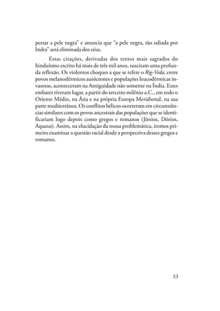53
persar a pele negra” e anuncia que “a pele negra, tão odiada por
Indra” será eliminada dos céus.
Estas citações, derivadas dos textos mais sagrados do
hinduísmo escrito há mais de três mil anos, suscitam uma profun-
da reflexão. Os violentos choques a que se refere o Rig-Veda, entre
povos melanodérmicos autóctones e populações leucodérmicas in-
vasoras, aconteceram na Antiguidade não somente na Índia. Esses
embates tiveram lugar, a partir do terceiro milênio a.C., em todo o
Oriente Médio, na Ásia e na própria Europa Meridional, na sua
parte mediterrânea. Os conflitos bélicos ocorreram em circunstân-
cias similares com os povos ancestrais das populações que se identi-
ficariam logo depois como gregos e romanos (Jônios, Dórios,
Aqueus). Assim, na elucidação da nossa problemática, iremos pri-
meiro examinar a questão racial desde a perspectiva desses gregos e
romanos.
 