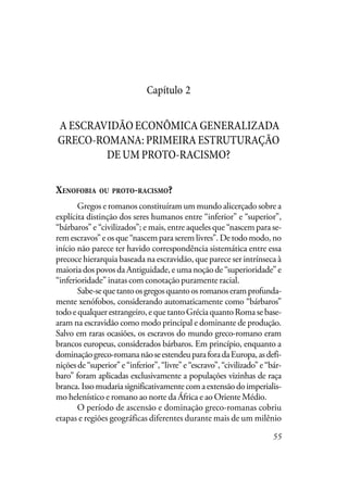 55
Capítulo 2
AESCRAVIDÃOECONÔMICAGENERALIZADA
GRECO-ROMANA:PRIMEIRAESTRUTURAÇÃO
DEUMPROTO-RACISMO?
XENOFOBIA OU PROTO-RACISMO?
Gregos e romanos constituíram um mundo alicerçado sobre a
explícita distinção dos seres humanos entre “inferior” e “superior”,
“bárbaros” e “civilizados”; e mais, entre aqueles que “nascem para se-
rem escravos” e os que “nascem para serem livres”. De todo modo, no
início não parece ter havido correspondência sistemática entre essa
precoce hierarquia baseada na escravidão, que parece ser intrínseca à
maioria dos povos da Antiguidade, e uma noção de “superioridade” e
“inferioridade” inatas com conotação puramente racial.
Sabe-sequetantoosgregosquantoosromanoseramprofunda-
mente xenófobos, considerando automaticamente como “bárbaros”
todoequalquerestrangeiro,equetantoGréciaquantoRomasebase-
aram na escravidão como modo principal e dominante de produção.
Salvo em raras ocasiões, os escravos do mundo greco-romano eram
brancos europeus, considerados bárbaros. Em princípio, enquanto a
dominaçãogreco-romananãoseestendeuparaforadaEuropa,asdefi-
niçõesde“superior”e“inferior”,“livre”e“escravo”,“civilizado”e“bár-
baro” foram aplicadas exclusivamente a populações vizinhas de raça
branca.Issomudariasignificativamentecomaextensãodoimperialis-
mo helenístico e romano ao norte da África e ao Oriente Médio.
O período de ascensão e dominação greco-romanas cobriu
etapas e regiões geográficas diferentes durante mais de um milênio
 