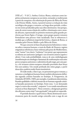 56
(VIII a.C. - V d.C.). Ambos, Grécia e Roma, existiram como im-
périos estritamente europeus no seu início, tornando-se multirraciais
a partir da conquista e da colonização de partes da África do Norte
e do Oriente Médio. Assim, é possível rastrear a evolução da visão
raciológica dos gregos e romanos, ao longo desse período, eviden-
tes nos textos produzidos pelas suas elites dominantes. Isso porque,
antes de entrar numa relação de conflito e dominação com o mun-
do africano, representado no primeiro momento pelas grandes po-
tências que foram Egito e Cartago, tanto gregos quanto romanos
formularam uma precoce visão racializada. Esta se robusteceu à
medida que a influência imperial da Grécia, e depois de Roma, se
estendeu pelo Oriente Médio e pela África do Norte.
No que concerne às bases do pensamento helenístico e roma-
no sobre a natureza humana, o texto da Ilíada, de Homero, registra
enigmáticas referências a lutas violentas pela posse do Mediterrâneo,
entre “xantus” (cor clara) e “melantus” (cor preta), que supostamente
se referem aos autóctones (pelasgos) e aos invasores arianos (aquéos e
dórios). Com toda probabilidade, trata-se de uma simbologização
(transformaçãoemmitologiaefantasmas)deconfrontaçõesreaisentre
povos europeus autóctones e sedentários de pele negra, por uma par-
te, e de invasores ariano-europeus nômades provindos dum berço
frio euro-asiático. Um estudo profundo dos mitos gregos, a partir
dessa ótica, poderia render frutos inestimáveis.
De todo modo, o fato é que, no pensamento greco-romano, a
natureza e a inteligência humana foram também abertamente defini-
das segundo critérios baseados no fenótipo. A Fisiognomica, de
Aristóteles(EVANS,1969),porexemplo,éracialmentedeterminista,
fixando qualidades e defeitos morais do ser humano segundo critéri-
os baseados puramente no fenótipo. Entre esses, “a cor demasiado
negra é a marca dos covardes”, enquanto “a cor rosada naturalmente
enuncia as boas disposições”. Nesse contexto, a designação genérica
dos africanos como etiop (“cara queimada”) não pode ser esquecida.
O período durante o qual Grécia e Roma dominaram suces-
sivamente parte do mundo antigo coincidiu com o auge de um
 