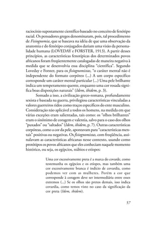 57
raciocínio supostamente científico baseado no conceito de fenótipo
racial. Os pensadores gregos denominaram, pois, tal procedimento
de Fisiognomia, que se baseava na idéia de que uma observação da
anatomia e do fenótipo conjugados dariam uma visão da persona-
lidade humana (LOVEDAY e FORSTER, 1913). A partir desses
princípios, as características fenotípicas dos determinados povos
africanos foram freqüentemente catalogadas de maneira negativa à
medida que se desenvolvia essa disciplina “científica”. Segundo
Loveday e Forster, para os fisiognomistas, “o caráter mental não é
independente do formato corpóreo (...) A um corpo específico
corresponde um caráter mental particular (...) Uma pele brilhante
indica um temperamento quente, enquanto uma cor rosada signi-
fica boas disposições naturais” (Idem, ibidem, p. 3).
Somado a isso, a civilização greco-romana, profundamente
sexista e baseada na guerra, privilegiou características vinculadas a
valores guerreiros tidos como traços específicos do ente masculino.
Consideração não aplicável a todos os homens, na medida em que
várias exceções eram salientadas, tais como: os “olhos brilhantes”
eram o sinônimo de coragem e valentia, salvo para o caso dos olhos
“puxados” ou “saltados” (Idem, ibidem, p. 7). Outras características
corpóreas, como a cor da pele, apontavam para “características men-
tais” positivas ou negativas. Os fisiognomistas, com freqüência, assi-
nalavam as características africanas nesse contexto, usando como
protótipos os povos africanos que eles conheciam naquele momento
histórico, ou seja, os egípcios, núbios e etíopes:
Uma cor excessivamente preta é a marca do covarde, como
testemunha os egípcios e os etíopes, mas também uma
cor excessivamente branca é indício de covardia, como
podemos ver com as mulheres. Porém a cor que
corresponde à coragem deve ser intermediária entre esses
extremos (...) Se os olhos são pretos demais, isso indica
covardia, como temos visto no caso da significação da
cor preta (Idem, ibidem).
 