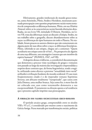 58
Efetivamente, grandes intelectuais do mundo greco-roma-
no, como Aristóteles, Plínio, Strabo e Heródoto, mostraram acen-
tuada preocupação com questões propriamente raciais numa tenta-
tiva de compreender as diferenças humanas. Plínio, em sua História
Natural, refere-se às características raciais fazendo distinções deta-
lhadas, no seu Livro VII, intitulado O Homem. Heródoto, no Li-
vro VII, trata das diferenças raciais ao discutir a Etiópia. Strabo, no
seu trabalho sobre a geografia, discute abundantemente sobre as
raças e as diferenças de tipos humanos em todo o Planeta. Na rea-
lidade, foram poucos os autores clássicos que não comentaram em
alguma parte de suas obras sobre a raça e as diferenças fenotípicas.
Plínio, referindo-se aos etíopes, chegou até a comentar: “Quem
acreditaria nos etíopes antes de vê-los?... Na perspectiva de alguém
de uma raça diferente, um estrangeiro é menos que um membro da
espécie humana!” (PLINIUS, 1947, vol VII).
A despeito dessas evidências, a considerável documentação
que demonstra a precoce visão raciológica de gregos e romanos
tem passado ao largo da maioria das investigações empreendidas a
respeito desse contexto que, de forma hegemônica, tende a negá-
la, utilizando como alicerce a pretensa “sexualidade inter-racial”
atribuída à civilização fundante do mundo ocidental. O caso mais
freqüentemente citado é o do imperador romano Septimius
Severus, um africano totalmente “europeizado”, que casou com
Julia Domna, uma mulher branca. Seja como for, o mero fato de
ser colocado esse caso como testemunho demonstra a sua
excepcionalidade. É justamente na direção oposta a tal tendência
que o presente capítulo imprime suas preocupações.
A FORMAÇÃO DOS VALORES SOCIOCULTURAIS GRECO-ROMANOS
O período arcaico grego, compreendido entre os séculos
VIII e VI a.C, é considerado por muitos como o nascimento da
Grécia Antiga. Ficou marcado por transformações sociais, políticas
 