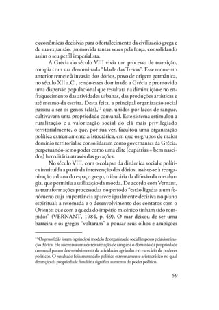 59
e econômicas decisivas para o fortalecimento da civilização grega e
de sua expansão, promovida tantas vezes pela força, consolidando
assim o seu perfil imperialista.
A Grécia do século VIII vivia um processo de transição,
rompia com sua denominada “Idade das Trevas”. Esse momento
anterior remete à invasão dos dórios, povo de origem germânica,
no século XII a.C., tendo esses dominado a Grécia e promovido
uma dispersão populacional que resultará na diminuição e no en-
fraquecimento das atividades urbanas, das produções artísticas e
até mesmo da escrita. Desta feita, a principal organização social
passou a ser os genos (clãs),12
que, unidos por laços de sangue,
cultivavam uma propriedade comunal. Este sistema estimulou a
ruralização e a valorização social do clã mais privilegiado
territorialmente, o que, por sua vez, facultou uma organização
política extremamente aristocrática, em que os grupos de maior
domínio territorial se consolidaram como governantes da Grécia,
perpetuando-se no poder como uma elite (eupátrias = bem nasci-
dos) hereditária através das gerações.
No século VIII, com o colapso da dinâmica social e políti-
ca instituída a partir da intervenção dos dórios, assiste-se à reorga-
nização urbana do espaço grego, tributária da difusão da metalur-
gia, que permitiu a utilização da moeda. De acordo com Vernant,
as transformações processadas no período “estão ligadas a um fe-
nômeno cuja importância aparece igualmente decisiva no plano
espiritual: a retomada e o desenvolvimento dos contatos com o
Oriente: que com a queda do império micênico tinham sido rom-
pidos” (VERNANT, 1984, p. 49). O mar deixou de ser uma
barreira e os gregos “voltaram” a pousar seus olhos e ambições
12
Osgenos(clã)foramoprincipalmodelodeorganizaçãosocialimpostopeladomina-
çãodórica.Eleassentavaumaestreitarelaçãodesangueeodomíniodapropriedade
comunal para o desenvolvimento de atividades agrícolas e o exercício de poderes
políticos. O resultado foi um modelo político extremamente aristocrático no qual
detençãodapropriedadefundiáriasignificaaumentodopoderpolítico.
 