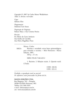 Proibida a reprodução total ou parcial.
Os infratores serão processados na forma da lei.
MAZZA EDIÇÕES LTDA.
Rua Bragança, 101 – Pompéia
30280-410 Belo Horizonte, MG
Telefax: (31) 3481 0591
e-mail: edmazza@uai.com.br
site: www.mazzaedicoes.com.br
Copyright © 2007 by Carlos Moore Wedderburn
Todos os direitos reservados
Capa:
Adriana Elise
Diagramação:
Anderson Luiz Souza
Preparação de Originais:
Nelson Maca e Ana Cristina Pereira
Revisão:
Iris Maria da Costa Amâncio
Ana Emília de Carvalho
Ana Flávia Magalhães Pinto
Moore, Carlos.
Racismo e sociedade: novas bases epistemológicas
para entender o racismo. – Belo Horizonte : Mazza
Edições, 2007.
320 p. ; 21 cm.
ISBN: 978-85-7160-429-2
1. Racismo. 2. Relações raciais. 3. Questão racial.
I.Título.
CDD: 320.56
CDU: 323.12
M821r
 