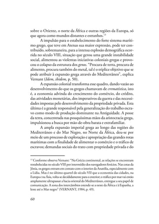 60
sobre o Oriente, o norte da África e outras regiões da Europa, só
que agora como mundos distantes e estranhos.13
A impulsão para o estabelecimento do forte sistema maríti-
mo grego, que teve em Atenas sua maior expressão, pode ter con-
tribuído, sobremaneira, para a intensa explosão demográfica ocor-
rida no século VIII, situação que gerou uma grande instabilidade
social, alimentou as violentas iniciativas coloniais gregas e provo-
cou o colapso da estrutura dos genos. “Procura de terra, procura de
alimento, procura também do metal, tal é o tríplice objetivo que se
pode atribuir à expansão grega através do Mediterrâneo”, explica
Vernant (Idem, ibidem, p. 50).
A expansão colonial transforma esse quadro, dando vazão ao
desenvolvimento do que os gregos chamavam de crematística, isto
é, a economia advinda do crescimento do comércio, do crédito,
das atividades monetárias, dos imperativos da guerra e das necessi-
dades impostas pelo desenvolvimento da propriedade privada. Esta
última é a grande responsável pela generalização do trabalho escra-
vo como modo de produção dominante na Antiguidade. A posse
da terra, concentrada nas pouquíssimas mãos da aristocracia grega,
impulsionou a busca por mão-de-obra barata e extrafamiliar.
A ampla expansão imperial grega ao longo das regiões do
Mediterrâneo e do Mar Negro, no Norte da África, deu-se por
meio de um processo de exploração e apropriação das grandes rotas
marítimas com a finalidade de alimentar o comércio e o tráfico de
escravos; demandas sociais do trato com propriedade privada e do
13
Conforme observa Vernant: “Na Grécia continental, as relações se encontram
restabelecidasnoséculoVIIIporintermédiodosnavegadoresfenícios.Nascotasda
Jônia, os gregos entram em contato com o interior da Anatólia, especialmente com
a Lídia. Mas é no último quartel do século VII que a economia das cidades, na
EuropaenaÁsia,volta-sedecididamenteparaoexterior;otráficopormarvaientão
amplamente ultrapassar a bacia oriental do Mediterrâneo, entregue a seu papel de
comunicação. A zona dos intercâmbios estende-se a oeste da África e à Espanha, a
leste até o Mar negro” (VERNANT, 1984, p. 49).
 