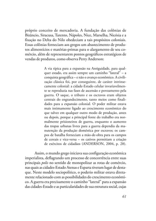 61
próprio conceito de mercadoria. A fundação das colônias de
Bizâncio, Siracusa, Tarento, Nápoles, Nice, Marselha, Nicósia e a
fixação no Delta do Nilo obedeciam a tais propósitos coloniais.
Essas colônias forneciam aos gregos um abastecimento de produ-
tos alimentícios e matérias-primas para o alargamento de seu co-
mércio, além de representarem pontos geográficos estratégicos de
vendas de produtos, como observa Perry Anderson:
A via típica para a expansão na Antiguidade, para qual-
quer estado, era assim sempre um caminho “lateral” – a
conquista geográfica – e não o avanço econômico. A civili-
zação clássica foi, por conseguinte, de caráter intrinse-
camente colonial: a cidade-Estado celular invariavelmen-
te se reproduzia nas fases de ascensão e povoamento pela
guerra. O saque, o tributo e os escravos eram objetos
centrais do engrandecimento, tanto meios como finali-
dades para a expansão colonial. O poder militar estava
mais intimamente ligado ao crescimento econômico do
que talvez em qualquer outro modo de produção, antes
ou depois, porque a principal fonte do trabalho era nor-
malmente prisioneiros de guerra, enquanto o aumento
das tropas urbanas livres para a guerra dependia da ma-
nutenção da produção doméstica por escravos; os cam-
pos de batalha forneciam a mão-de-obra para os campos
de cereais e vice-versa – os cativos permitiam a criação
de exércitos de cidadãos (ANDERSON, 2004, p. 28).
Assim, o mundo grego iniciava sua configuração econômica
imperialista, deflagrando um processo de concorrência entre suas
principais polis no sentido de monopolizar as rotas de comércio,
nas quais as cidades-Estado Atenas e Esparta tiveram lugar de desta-
que. Neste modelo sociopolítico, o poderio militar estava direta-
mente relacionado com as possibilidades do crescimento econômi-
co. A guerra era precisamente o caminho “lateral” para a expansão
das cidades-Estado e as particularidades de sua estrutura social, cujas
 
