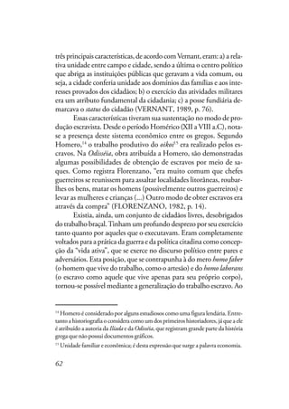 62
três principais características, de acordo comVernant, eram: a) a rela-
tiva unidade entre campo e cidade, sendo a última o centro político
que abriga as instituições públicas que geravam a vida comum, ou
seja, a cidade conferia unidade aos domínios das famílias e aos inte-
resses provados dos cidadãos; b) o exercício das atividades militares
era um atributo fundamental da cidadania; c) a posse fundiária de-
marcava o status do cidadão (VERNANT, 1989, p. 76).
Essas características tiveram sua sustentação no modo de pro-
dução escravista. Desde o período Homérico (XII a VIII a.C), nota-
se a presença deste sistema econômico entre os gregos. Segundo
Homero,14
o trabalho produtivo do oikoi15
era realizado pelos es-
cravos. Na Odisséia, obra atribuída a Homero, são demonstradas
algumas possibilidades de obtenção de escravos por meio de sa-
ques. Como registra Florenzano, “era muito comum que chefes
guerreiros se reunissem para assaltar localidades litorâneas, roubar-
lhes os bens, matar os homens (possivelmente outros guerreiros) e
levar as mulheres e crianças (...) Outro modo de obter escravos era
através da compra” (FLORENZANO, 1982, p. 14).
Existia, ainda, um conjunto de cidadãos livres, desobrigados
do trabalho braçal.Tinham um profundo desprezo por seu exercício
tanto quanto por aqueles que o executavam. Eram completamente
voltados para a prática da guerra e da política citadina como concep-
ção da “vida ativa”, que se exerce no discurso político entre pares e
adversários. Esta posição, que se contrapunha à do mero homo faber
(o homem que vive do trabalho, como o artesão) e do homo laborans
(o escravo como aquele que vive apenas para seu próprio corpo),
tornou-se possível mediante a generalização do trabalho escravo. Ao
14
Homero é considerado por alguns estudiosos como uma figura lendária. Entre-
tanto a historiografia o considera como um dos primeiros historiadores, já que a ele
é atribuído a autoria da Ilíada e da Odisséia, que registram grande parte da história
grega que não possui documentos gráficos.
15
Unidade familiar e econômica; é desta expressão que surge a palavra economia.
 