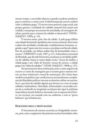 63
mesmo tempo, a escravidão oferecia o grande excedente produtivo
para o comércio e o status social. A inferiorização do escravo conferia
valor à cidadania grega: “O escravo torna possível o jogo social, não
porque garanta a totalidade do trabalho material (isso jamais será
verdade), mas porque seu estatuto de anticidadão, de estrangeiro ab-
soluto, permite que o estatuto do cidadão se desenvolva” (VIDAL-
NAQUET, 1989a, p. 13).
O escravo estava, pois, fora da cidade. A polis grega definia
umarelaçãohorizontaleigualitáriaentreosseusconsortes,bemcomo
o plano das atividades consideradas verdadeiramente humanas, se-
gundo o qual “quem não tiver acesso a esse plano está fora da cidade,
fora da sociedade, em última análise fora da humanidade como o
escravo” (VERNANT et alii, 1987, p. 27). A descoberta conceitual
da liberdade, que dá toda fisionomia social para as atividades públi-
cas do cidadão, baseia-se numa dupla recusa: “recusa da mulher, a
cidade grega é um ‘clube de homens’; recusa do escravo, a cidade
gregaéum‘clubedecidadãos’”(VIDAL-NAQUET,1989b,p.127).
Foi precisamente dessa imbricação entre o status negativo do
escravo e o status do estrangeiro que o racismo greco-romano reti-
rou sua base intelectual e moral de sustentação. Ele é fruto desse
modelo sociopolítico que condicionava estruturalmente a amplia-
ção das liberdades políticas internas ao domínio militar no exterior,
isto é, que fazia do cidadão alguém que devesse ser a um só tempo
soldado e latifundiário. Alteridade, inferioridade e escravidão teri-
am de se confundir no imaginário social para dar vigor às ambições
imperialistas da polis helênica, fascinada com as riquezas do Orien-
te, ora invejosa, ora enojada com seu ambiente e com os “povos
bárbaros” que lá habitavam.
ESCRAVIDÃO GREGA E PROTO-RACISMO
O incremento do sistema escravista na Antiguidade concor-
reu, pois, com o surgimento das primeiras teorias formuladas sobre
 
