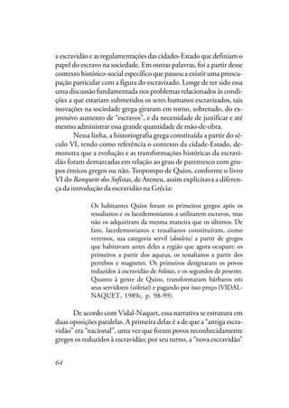 64
a escravidão e as regulamentações das cidades-Estado que definiam o
papel do escravo na sociedade. Em outras palavras, foi a partir desse
contexto histórico-social específico que passou a existir uma preocu-
pação particular com a figura do escravizado. Longe de ter sido essa
uma discussão fundamentada nos problemas relacionados às condi-
ções a que estariam submetidos os seres humanos escravizados, tais
inovações na sociedade grega giraram em torno, sobretudo, do ex-
pressivo aumento de “escravos”, e da necessidade de justificar e até
mesmo administrar essa grande quantidade de mão-de-obra.
Nessa linha, a historiografia grega constituída a partir do sé-
culo VI, tendo como referência o contexto da cidade-Estado, de-
monstra que a evolução e as transformações históricas da escravi-
dão foram demarcadas em relação ao grau de parentesco com gru-
pos étnicos gregos ou não. Teopompo de Quios, conforme o livro
VI do Banquete dos Sofistas, de Ateneu, assim explicitava a diferen-
ça da introdução da escravidão na Grécia:
Os habitantes Quios foram os primeiros gregos após os
tessalianos e os lacedemonianos a utilizarem escravos, mas
não os adquiriram da mesma maneira que os últimos. De
fato, lacedemonianos e tessalianos constituíram, como
veremos, sua categoria servil (douleia) a partir de gregos
que habitavam antes deles a região que agora ocupam: os
primeiros a partir dos aqueus, os tessalianos a partir dos
perrebos e magnetes. Os primeiros designaram os povos
reduzidos à escravidão de hilotas, e os segundos de penestes.
Quanto à gente de Quios, transformaram bárbaros em
seus servidores (oiketai) e pagando por isso preço (VIDAL-
NAQUET, 1989c, p. 98-99).
De acordo com Vidal-Naquet, essa narrativa se estrutura em
duas oposições paralelas. A primeira delas é a de que a “antiga escra-
vidão” era “nacional”, uma vez que foram povos reconhecidamente
gregos os reduzidos à escravidão; por seu turno, a “nova escravidão”
 