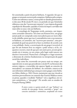 65
foi constituída a partir de povos bárbaros. A segunda é de que os
gregos se tornaram escravos pela conquista e bárbaros pela compra.
Como nos informa o autor, o texto pode ser datado grosseiramen-
te dos anos 30 do século IV, isto é, no período em que Aristóteles
elaborou a tese dos “escravos por natureza” e nas vésperas da grande
expedição de Alexandre, quando a Grécia irá impor a servidão não
mais sobre os seus e sim aos bárbaros.
A cronologia de Teopompo revela, portanto, um impor-
tante conteúdo valorativo. Tal como um homem livre, um grego
jamais pode ser comprado como mercadoria para ser mero obje-
to do trabalho, posto que isso é contraditório com a sua natureza;
os bárbaros, ao contrário, são “escravos por natureza”, uma pro-
priedade da qual seja possível se fazer ou desfazer de acordo com
a sua utilidade. Assim, a escravização de um grego é reversível, já
que foi um homem livre na origem e pode tornar a sê-lo, en-
quanto o escravo, mais do que por um outro povo, já está aprisi-
onado em si mesmo, no seu corpo, pelo lugar onde nasceu; seu
destino é irreversível. Numa frase: a linhagem e o lugar assumem
a dimensão de critérios fundamentais na interpretação do papel
social dos indivíduos.
Seja como for, recorrendo um pouco mais no tempo, em
especial entre os anos que precederam o século IV, na literatura dos
autores trágicos, a escravidão não aparece ligada ao conceito de
mercadoria e ao estatuto do bárbaro. Ao contrário, tratava-se de
um infortúnio individual que ameaçava tanto gregos como bárba-
ros (Idem, ibidem, p. 104). Ocorre, justamente, que esse vínculo se
estreitou provavelmente no contexto das Guerras Médicas contra
os persas, quando o vocábulo “bárbaro” veio a significar, em ter-
mos assimétricos, o “não-grego”. De acordo com os estudos de
François Hartog (2004):
É entre o sexto e o quinto século a.C. que “bárbaro”, no
sentido de não-grego, forma, associado a “grego”, um
conceito antônimo e assimétrico, acoplando um nome
 