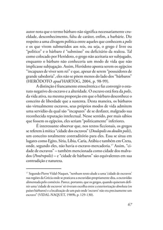 67
autor nota que o termo bárbaro não significa necessariamente cru-
eldade, desconhecimento, falta de caráter, enfim, a barbárie. Diz
respeito a uma clivagem política entre aqueles que conhecem a polis
e os que vivem submetidos aos reis, ou seja, o grego é livre ou
“político” e o bárbaro é “submisso” ou deficitário da realeza. Tal
como colocado por Heródoto, o grego não aceitaria ser subjugado,
enquanto o bárbaro não conheceria um modo de vida que não
implicasse subjugação. Assim, Heródoto aponta serem os egípcios
“incapazes de viver sem rei” e que, apesar de serem “possuidores de
grande sabedoria”, eles não se põem menos do lado dos “bárbaros”
(HERÓDOTO apud HARTOG, 2004, p. 98-99).
A distinção é francamente etnocêntrica e faz convergir o esta-
tuto negativo do escravo e a alteridade. O escravo está fora da polis,
da vida ativa, na mesma proporção em que o bárbaro desconhece o
conceito de liberdade que a sustenta. Desta maneira, os bárbaros
são virtualmente escravos, seus próprios modos de vida admitem
uma servidão da qual são “incapazes” de se desfazer, malgrado sua
reconhecida reputação intelectual. Nesse sentido, por mais sábios
que fossem os egípcios, eles seriam “politicamente” inferiores.
É interessante observar que, nos textos ficcionais, os gregos
se referem à mítica “cidade dos escravos” (Doulopolis ou doulôn polis),
um conceito totalmente contraditório para eles. Essa se situa em
lugares como Egito, Síria, Líbia, Caria, Arábia e também em Creta,
onde, segundo eles, não havia o escravo-mercadoria.17
Assim, “ci-
dade de escravos” – também mencionada como cidade dos malva-
dos (Ponêropolis) – e “cidade de bárbaros” são equivalentes em sua
contradição e natureza.
17
Segundo Pierre Vidal-Naquet, “nenhum texto alude a uma ‘cidade de escravos’
nasregiõesdaGréciaondesepraticavaaescravidãopropriamentedita,aescravidão
alimentada pelo comércio. Parece, portanto, que os gregos, quando quiseram defi-
nir uma ‘cidade de escravos’ só tiveram escolha entre a exteriorização absoluta (os
países bárbaros) e a localização de um país onde ‘escravo’ não era precisamente um
escravo” (VIDAL-NAQUET, 1989b, p. 129-130).
 