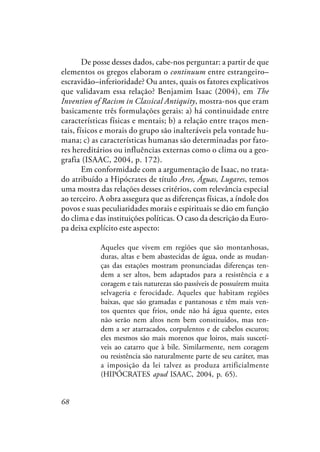 68
De posse desses dados, cabe-nos perguntar: a partir de que
elementos os gregos elaboram o continuum entre estrangeiro–
escravidão–inferioridade? Ou antes, quais os fatores explicativos
que validavam essa relação? Benjamim Isaac (2004), em The
Invention of Racism in Classical Antiquity, mostra-nos que eram
basicamente três formulações gerais: a) há continuidade entre
características físicas e mentais; b) a relação entre traços men-
tais, físicos e morais do grupo são inalteráveis pela vontade hu-
mana; c) as características humanas são determinadas por fato-
res hereditários ou influências externas como o clima ou a geo-
grafia (ISAAC, 2004, p. 172).
Em conformidade com a argumentação de Isaac, no trata-
do atribuído a Hipócrates de título Ares, Águas, Lugares, temos
uma mostra das relações desses critérios, com relevância especial
ao terceiro. A obra assegura que as diferenças físicas, a índole dos
povos e suas peculiaridades morais e espirituais se dão em função
do clima e das instituições políticas. O caso da descrição da Euro-
pa deixa explícito este aspecto:
Aqueles que vivem em regiões que são montanhosas,
duras, altas e bem abastecidas de água, onde as mudan-
ças das estações mostram pronunciadas diferenças ten-
dem a ser altos, bem adaptados para a resistência e a
coragem e tais naturezas são passíveis de possuírem muita
selvageria e ferocidade. Aqueles que habitam regiões
baixas, que são gramadas e pantanosas e têm mais ven-
tos quentes que frios, onde não há água quente, estes
não serão nem altos nem bem constituídos, mas ten-
dem a ser atarracados, corpulentos e de cabelos escuros;
eles mesmos são mais morenos que loiros, mais suscetí-
veis ao catarro que à bile. Similarmente, nem coragem
ou resistência são naturalmente parte de seu caráter, mas
a imposição da lei talvez as produza artificialmente
(HIPÓCRATES apud ISAAC, 2004, p. 65).
 