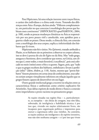 69
Para Hipócrates, há uma relação inerente entre traços físicos,
o caráter dos indivíduos e o clima onde vivem. Tratando das dife-
renças entre Ásia e Europa, declara ainda: “Diferem completamen-
te, em particular no que concerne à morfologia dos povos que ha-
bitam esses continentes” (HIPÓCRATES apud HARTOG, 2004,
p. 108), sendo as poucas mudanças climáticas na Ásia as responsá-
veis por seu povo pouco viril e amolecido, sem aptidões para a
guerra e dado ao prazer. Desse modo, o clima da Ásia, em conexão
com a morfologia dos seus corpos, explica a inferioridade dos bár-
baros que lá vivem.
Hipócrates não foi o único. No Epínomis, tratado atribuído a
Platão, se os bárbaros são os primeiros a observar os corpos celestes,
isso se deve à pureza do céu do Egito ou da Síria. Mas “todo grego,
assegura o Ateniense, deve considerar que temos, na Grécia, um cli-
ma que é, entre todos, o mais favorável, a excelência”, pois está colo-
cado no meio (mésos) entre o frio e o quente. Sugere, pois, que “tudo
o que os gregos recebem dos bárbaros, embelezam e levam à perfei-
ção (télos)” (Idem, ibidem, p. 118). Assim, mesmo que “povos bár-
baros” fossem pioneiros em certas áreas do conhecimento, seus sabe-
res seriam sempre virtualmente inferiores em relação àqueles que os
gregos fossem capazes de desenvolver em seu lugar.
Outro grande intelectual grego a recorrer às relações entre as
características físicas e ambientais como critério explicativo foi
Aristóteles. Suas idéias expõem de modo direto e franco a conexão
entre imperialismo e proto-racismo no pensamento grego:
As nações situadas nas regiões frias – e, particularmen-
te, as européias – são cheias de coragem, mas têm falta,
sobretudo, de inteligência e habilidade técnica; é por
isso que, vivendo em nações relativamente livres, são
incapazes para organização política e impotentes para
exercer a supremacia sobre seus vizinhos. Ao contrário,
as nações asiáticas são inteligentes e de espírito inventivo,
mas não têm nenhuma coragem – e é por isso que vivem
à
 