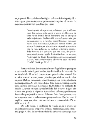 71
raça (genos). Determinismo biológico e determinismo geográfico
convergem para o estatuto negativo do estrangeiro, tal como evi-
denciado neste trecho recolhido por Isaac:
Devemos concluir que todos os homens que se diferen-
ciam dos outros, assim como o corpo se diferencia da
alma ou um animal de um homem (e este é o caso para
todos cuja função é o labor físico) – todos estes são, por
natureza, escravos e é melhor mantê-los assim como em
outros casos mencionados, tutelados por um mestre. Um
homem é escravo por natureza se é capaz de se tornar (e
esta é a razão pela qual ele também se torna) a proprie-
dade de outro e se participa, por esta razão, do aprisio-
namento de outro, sendo destituído disso ele mesmo.
Neste lugar ele difere dos animais, que não apreendem
a razão, mas simplesmente obedecem seus instintos
(ISAAC, 2004, p. 211-212).
Para Aristóteles, é consideravelmente frágil a linha que separa
o escravo do animal, pois ambos são destituídos do exercício da
racionalidade. O animal porque não a possui e vive à mercê dos
seus instintos; o escravo porque possui a capacidade de transferi-la a
outrem. O clima e as características físicas operam como substância
dessa capacidade. O fato é que, diante desse quadro, Isaac apresenta
uma suspeita acerca das motivações de Aristóteles no contexto do
século V, época em que a popularidade dos escravos negros em
Atenas era grande e respostas acerca dessa diferença podiam ser
fornecidas para justificar tanto a diferença física desse povo escravi-
zado quanto a sua condição no espaço ateniense. Porém, nada é
explícito a esse respeito, embora a inferência possa ser feita (Idem,
ibidem, p. 212).
De todo modo, o problema da relação entre o genos e as
qualidades morais de um povo é uma das pedras angulares do racis-
mo grego. A idéia da hereditariedade das características adquiridas
 