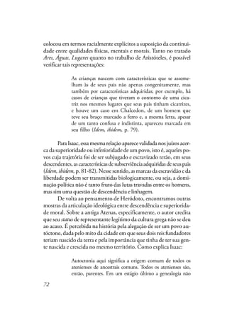 72
colocou em termos racialmente explícitos a suposição da continui-
dade entre qualidades físicas, mentais e morais. Tanto no tratado
Ares, Águas, Lugares quanto no trabalho de Aristóteles, é possível
verificar tais representações:
As crianças nascem com características que se asseme-
lham às de seus pais não apenas congenitamente, mas
também por características adquiridas; por exemplo, há
casos de crianças que tiveram o contorno de uma cica-
triz nos mesmos lugares que seus pais tinham cicatrizes,
e houve um caso em Chalcedon, de um homem que
teve seu braço marcado a ferro e, a mesma letra, apesar
de um tanto confusa e indistinta, apareceu marcada em
seu filho (Idem, ibidem, p. 79).
ParaIsaac,essamesmarelaçãoaparecevalidadanosjuízosacer-
ca da superioridade ou inferioridade de um povo, isto é, aqueles po-
vos cuja trajetória foi de ser subjugado e escravizado terão, em seus
descendentes,ascaracterísticasdesubserviênciaadquiridasdeseuspais
(Idem, ibidem, p. 81-82). Nesse sentido, as marcas da escravidão e da
liberdade podem ser transmitidas biologicamente, ou seja, a domi-
nação política não é tanto fruto das lutas travadas entre os homens,
mas sim uma questão de descendência e linhagem.
De volta ao pensamento de Heródoto, encontramos outras
mostras da articulação ideológica entre descendência e superiorida-
de moral. Sobre a antiga Atenas, especificamente, o autor credita
que seu status de representante legítimo da cultura grega não se deu
ao acaso. É percebida na história pela alegação de ser um povo au-
tóctone, dada pelo mito da cidade em que seus dois reis fundadores
teriam nascido da terra e pela importância que tinha de ter sua gen-
te nascida e crescida no mesmo território. Como explica Isaac:
Autoctonia aqui significa a origem comum de todos os
atenienses de ancestrais comuns. Todos os atenienses são,
então, parentes. Em um estágio último a genealogia não
 