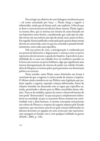 74
Para atingir seu objetivo de uma linhagem racialmente pura
– tal como assinalado por Isaac –, Platão chega a sugerir o
infanticídio, ainda que de forma sutil, não explícita. A fim de que
se desse o convencimento da eficácia desse sistema, Platão sugere,
na mesma obra, que se institua um sistema de castas baseado em
um hipotético mito fenício, considerando que cada tipo de cida-
dão tivesse em sua essência um tipo de metal: ouro, prata ou ferro.
Em seguida, ficaria justificada a razão pela qual a pureza desses metais
deveria ser conservada, uma vez que seu conteúdo é passado heredi-
tariamente, entre cada casta específica.
Sob esse ponto de vista, a miscigenação é condenada por
seu potencial destrutivo e degenerante: a mistura entre os povos
representa decisivamente a queda do Império. Equivaleria à pos-
sibilidade de se casar um cidadão livre ou mulheres nascidas na
Grécia com escravos ou povos bárbaros, algo que significaria uma
imensa desorganização do sistema de poder nas cidades-Estado,
além de bloquear os termos pelos quais garantiam sua dominação
política no exterior.
Neste sentido, tanto Platão como Aristóteles nos levam à
conclusão de que a eugenia é o único modo de manter o império.
O último ainda considera em sua Política uma legislação que pu-
desse regular a eugenia, expondo crianças deformadas, frutos de
relações oriundas em desacordo com as regras que especifica ou,
ainda, permitindo o aborto para os filhos concebidos dessas rela-
ções. Trata-se de medidas capazes de conter o desenvolvimento de
uma prole “desnecessária” ou que seja pura e simplesmente indese-
jáveis na sociedade, já que os caracteres físicos estariam em conti-
nuidade com a alma humana. A mesma concepção está presente
nos relatos de Plutarco a respeito da eugenia imposta pelo Estado
espartano, que sancionou uma lei na qual crianças deformadas ou
doentes deveriam ser jogadas em uma ravina por não representa-
rem vantagem ao Estado, isto é, sem qualquer utilidade na guerra
(ISAAC, 2004, p. 126).
 