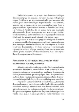 75
Podemos considerar, então, que a idéia de superioridade po-
lítica e social grega está atrelada à pureza do genos e à perfeição dos
corpos. O bárbaro é um agente contaminador, por isso, em sendo
escravo, pode servir como objeto de prazer sexual a seus senhores,
mas não para se casar ou ter-se com uma mulher grega. Entre o
grego e o bárbaro, é preciso haver barreiras. A República, de Platão,
e a Política, de Aristóteles, são em grande parte uma meditação
sobre como elas devem ser erguidas e com base em que critérios.
Invariavelmente, a resposta termina sendo o genos; as fronteiras da
cidade e da liberdade devem ir até onde vai o sangue grego.
A originalidade do racismo grego foi ter erguido na história
os fundamentos ideológicos para um princípio de pureza racial com
base no sangue, no compartilhar de um mesmo genos, e aliá-lo à
construção de um modo de produção escravista como instituição
capaz de exterminar e subjugar o outro politicamente e, ao mesmo
tempo, gerar o excedente produtivo necessário para a auto-repro-
dução de um grupo racial dominante.
PERMANÊNCIA DAS INSTITUIÇÕES BALIZADORAS DO PROTO-
RACISMO GREGO NOS ESPAÇOS ROMANOS
A incorporação do mundo grego ao domínio romano, inscrita
na dinâmica de expansão desse último a partir do século IV a.C.,
concorreu mais para a permanência e a atualização dos valores da
civilização helenística do que para qualquer forma de ruptura drásti-
ca. Com efeito, é exatamente nesse momento que as bases do proto-
racismo da Antiguidade disporá de oportunidades para se consolidar.
No período arcaico (século VIII ao século VI a.C.), Roma não
desempenhava papel preponderante na Península Itálica, coexistindo
com outros povos que impulsionaram o seu desenvolvimento, ainda
que indiretamente, por meio da dominação. Praticavam-se ativida-
des agropecuárias pouco significativas do ponto de vista da produti-
vidade, sendo que as parcelas agricultáveis eram individuais e os
A originalidade do proto-racismo
 