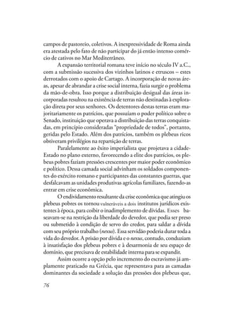 76
campos de pastoreio, coletivos. A inexpressividade de Roma ainda
era atestada pelo fato de não participar do já então intenso comér-
cio de cativos no Mar Mediterrâneo.
A expansão territorial romana teve início no século IV a.C.,
com a submissão sucessiva dos vizinhos latinos e etruscos – estes
derrotados com o apoio de Cartago. A incorporação de novas áre-
as, apesar de abrandar a crise social interna, fazia surgir o problema
da mão-de-obra. Isso porque a distribuição desigual das áreas in-
corporadas resultou na existência de terras não destinadas à explora-
ção direta por seus senhores. Os detentores destas terras eram ma-
joritariamente os patrícios, que possuíam o poder político sobre o
Senado, instituição que operava a distribuição das terras conquista-
das, em princípio consideradas “propriedade de todos”, portanto,
geridas pelo Estado. Além dos patrícios, também os plebeus ricos
obtiveram privilégios na repartição de terras.
Paralelamente ao êxito imperialista que projetava a cidade-
Estado no plano externo, favorecendo a elite dos patrícios, os ple-
beus pobres faziam pressões crescentes por maior poder econômico
e político. Dessa camada social advinham os soldados componen-
tes do exército romano e participantes das constantes guerras, que
desfalcavam as unidades produtivas agrícolas familiares, fazendo-as
entrar em crise econômica.
O endividamento resultante da crise econômica que atingiu os
plebeus pobres os tornou vulneráveis dois institutos jurídicos exis-
tentes à época, para coibir o inadimplemento de dívidas. Ambos ba-
seavam-se na restrição da liberdade do devedor, que podia ser preso
ou submetido à condição de servo do credor, para saldar a dívida
com seu próprio trabalho (nexus). Essa servidão poderia durar toda a
vida do devedor. A prisão por dívida e o nexus, contudo, conduziam
à insatisfação dos plebeus pobres e à desarmonia de seu espaço de
domínio, que precisava de estabilidade interna para se expandir.
Assim ocorre a opção pelo incremento do escravismo já am-
plamente praticado na Grécia, que representava para as camadas
dominantes da sociedade a solução das pressões dos plebeus que,
vulneráveis a dois
Esses
 