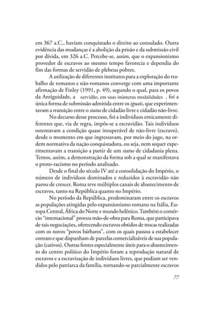 77
em 367 a.C., haviam conquistado o direito ao consulado. Outra
evidência das mudanças é a abolição da prisão e da submissão civil
por dívida, em 326 a.C. Percebe-se, assim, que o expansionismo
provedor de escravos ao mesmo tempo favorecia e dependia do
fim das formas de servidão de plebeus pobres.
A utilização de diferentes institutos para a exploração do tra-
balho de romanos e não-romanos converge com uma importante
afirmação de Finley (1991, p. 49), segundo o qual, para os povos
da Antiguidade, a servidão em suas inúmeras modalidades, foi a
única forma de submissão admitida entre os iguais, que experimen-
tavam a transição entre o status de cidadão livre e cidadão não-livre.
No decurso desse processo, foi a indivíduos etnicamente di-
ferentes que, via de regra, impôs-se a escravidão. Tais indivíduos
ostentavam a condição quase insuperável de não-livre (escravo),
desde o momento em que ingressavam, por meio do jugo, na or-
dem normativa da nação conquistadora, ou seja, nem sequer expe-
rimentavam a transição a partir de um status de cidadania plena.
Temos, assim, a demonstração da forma sob a qual se manifestava
o proto-racismo no período analisado.
Desde o final do século IV até a consolidação do Império, o
número de indivíduos dominados e reduzidos à escravidão não
parou de crescer. Roma teve múltiplos canais de abastecimento de
escravos, tanto na República quanto no Império.
No período da República, predominaram entre os escravos
as populações atingidas pelo expansionismo romano na Itália, Eu-
ropa Central, África do Norte e mundo helênico.Também o comér-
cio “internacional” proveu mão-de-obra para Roma, que participava
de tais negociações, oferecendo escravos obtidos de trocas realizadas
com os novos “povos bárbaros”, com os quais passou a estabelecer
contato e que dispunham de parcelas comercializáveis de sua popula-
ção (cativos). Outras fontes especialmente úteis para o abastecimen-
to do centro político do Império foram a reprodução natural de
escravos e a escravização de indivíduos livres, que podiam ser ven-
didos pelo patriarca da família, tornando-se parcialmente escravos
servidão, em suas inúmeras modalidades
 