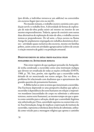 78
(por dívida, o indivíduo tornava-se um addictus) ou convertidos
em escravos ilegais (por erro ou má-fé).
No mundo romano, o trabalho escravo coexistia com a pro-
dução servil e o trabalho livre. A diversidade de formas de explora-
ção de mão-de-obra podia existir até mesmo no interior de um
mesmo empreendimento. Todavia, apesar de coexistir com outras
duas alternativas de exploração de mão-de-obra, o trabalho escravo
tornou-se preponderante. De tal sorte, a força escrava na Roma
Antiga foi amplamente empregada em trabalhos domésticos diver-
sos – atividades quase exclusivas dos escravos, mesmo em famílias
pobres, assim como em atividades agropecuárias (cultivo de cereais
e criação extensiva de gado) e na produção artesanal.
DESENVOLVIMENTO DE IDÉIAS PROTO-RACISTAS PELOS
PENSADORES DA ANTIGUIDADE ROMANA
Não existe registro de que qualquer pensador da Antiguida-
de tenha condenado a escravidão como uma instituição maligna
que devesse ser erradicada de todas as nações civilizadas (DAVIS,
1988, p. 78). Isso, porém, não significa que a escravidão tenha
deixado de ser mencionada nos textos antigos. Em vez disso, o
problema foi relacionado com dualismos que o aproximaram das
grandes questões do pensamento humano.
A Bíblia inclui-se entre os textos que mencionam a escravidão.
Das Escrituras depreende-se uma perspectiva dualista que aplica a
escravidão à dependência dos seres humanos em relação a imperati-
vos mundanos (necessidades do corpo ou submissão a soberanos
terrenos, outros seres humanos), ao mesmo tempo em que a apon-
ta como caminho para a salvação, desde que a autoridade ilegítima
seja substituída por Deus, autoridade suprema na cosmovisão cris-
tã. Essa formulação, longe de implicar a reprovação do instituto da
escravidão, representa a tolerância desta forma de submissão, utiliza-
da como veículo para a mensagem religiosa que aponta o caminho
 