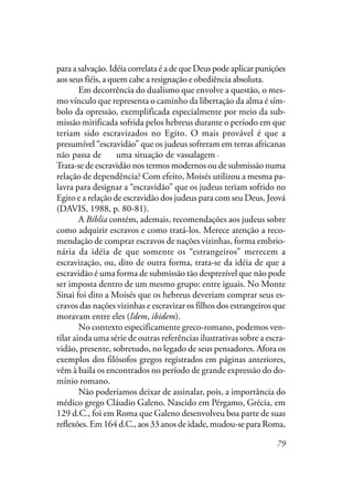 79
para a salvação. Idéia correlata é a de que Deus pode aplicar punições
aos seus fiéis, a quem cabe a resignação e obediência absoluta.
Em decorrência do dualismo que envolve a questão, o mes-
mo vínculo que representa o caminho da libertação da alma é sím-
bolo da opressão, exemplificada especialmente por meio da sub-
missão mitificada sofrida pelos hebreus durante o período em que
teriam sido escravizados no Egito. O mais provável é que a
presumível “escravidão” que os judeus sofreram em terras africanas
não passa de ser uma situação de vassalagem, não de escravidão.
Trata-se de escravidão nos termos modernos ou de submissão numa
relação de dependência? Com efeito, Moisés utilizou a mesma pa-
lavra para designar a “escravidão” que os judeus teriam sofrido no
Egito e a relação de escravidão dos judeus para com seu Deus, Jeová
(DAVIS, 1988, p. 80-81).
A Bíblia contém, ademais, recomendações aos judeus sobre
como adquirir escravos e como tratá-los. Merece atenção a reco-
mendação de comprar escravos de nações vizinhas, forma embrio-
nária da idéia de que somente os “estrangeiros” merecem a
escravização, ou, dito de outra forma, trata-se da idéia de que a
escravidão é uma forma de submissão tão desprezível que não pode
ser imposta dentro de um mesmo grupo: entre iguais. No Monte
Sinai foi dito a Moisés que os hebreus deveriam comprar seus es-
cravos das nações vizinhas e escravizar os filhos dos estrangeiros que
moravam entre eles (Idem, ibidem).
No contexto especificamente greco-romano, podemos ven-
tilar ainda uma série de outras referências ilustrativas sobre a escra-
vidão, presente, sobretudo, no legado de seus pensadores. Afora os
exemplos dos filósofos gregos registrados em páginas anteriores,
vêm à baila os encontrados no período de grande expressão do do-
mínio romano.
Não poderíamos deixar de assinalar, pois, a importância do
médico grego Cláudio Galeno. Nascido em Pérgamo, Grécia, em
129 d.C., foi em Roma que Galeno desenvolveu boa parte de suas
reflexões. Em 164 d.C., aos 33 anos de idade, mudou-se para Roma,
.
 