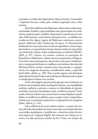 80
tornando-se médico dos Imperadores Marco Aurélio, Commodus
e Septimus Severus, sendo, pois, médico respeitado entre a elite
romana.
Sob a forte influência de Hipócrates, desenvolveu ainda inten-
sa atividade científica, cujos resultados eram apresentados em confe-
rências e palestras para o público, dissecações e experiências em ani-
mais. Efetivamente, como observa Isaac Benjamim, o trabalho exe-
cutado em Ares, Águas, Lugares, de Hipócrates, continuou a exercer
grande influência sobre intelectuais da época. O determinismo
ambiental teve neste autor mais um de seus apoiadores, uma vez que,
para Galeno, as características morais estavam sujeitas às característi-
cas intelectuais e físicas, todas condicionadas ao ambiente (ISAAC,
2004, p. 87). Galeno, até mesmo, creditou os princípios da
fisionômica a Hipócrates, embora outros os associassem a Pitágoras.
Com base nesses pressupostos, desenvolveu três passos fundamen-
tais: a comparação de homens e mulheres com animais; descrição das
diferenças físicas, morais e mentais entre essas pessoas; e o agrupa-
mento em categorias de pessoas, considerando, ainda, a expressão
facial (Idem, ibidem, p. 150). Não se pode esquecer das descrições
depreciativasfeitaporGalenoacercadospovosafricanoscomosquais
o mundo greco-romano teve contato.
Numa abordagem que pretende agrupar mais facilmente os
homens estereotipados desta ou daquela maneira, essa modalidade
analítica também se prestou a estancar as identidades de gênero,
nutrindo, junto dos estereótipos raciais, também os sexuais. Assim
sendo, homens tinham suas características sempre ligadas às quali-
dades e as mulheres aos defeitos, para, a seguir, serem comparados a
animais que os pudessem representar ou agrupá-los em categorias
(Idem, ibidem, p. 154).
Sob a influência de certos valores cristãos, e a partir das ten-
sões advindas das práticas de maus-tratos dos escravizados durante
os períodos monárquico e republicano, a doutrina estóica levou a
uma espécie de “simpatia frígida” dos romanos em relação aos es-
cravos nos dois primeiros séculos da Era Cristã, em tempos do
Benjamin Isaac
 
