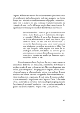 81
Império. O bom tratamento dos senhores em relação aos escravos
foi amplamente defendido, muito mais para assegurar sua honra
do que para minimizar o sofrimento dos subjugados. Além disso,
tratar bem os escravos era uma forma de obter empenho extra na
execução de suas tarefas, idéia que surgiu do reconhecimento de
alguma autonomia da personalidade do indivíduo escravizado:
Sêneca desenvolveu a teoria de que só o corpo do escravo
estava à mercê do amo, pois “a parte interna não se pres-
ta à sujeição”. Pelo fato de que a alma do escravo não se
via afetada pela sua condição servil, este tinha a capa-
cidade de servir a seu amo com mais eficácia ainda. E
esse serviço beneficente poderia servir como base para
uma relação que extrapolasse a relação de servidão. Essa
idéia, que Eurípedes tinha proposto bem antes, foi re-
jeitada por Aristóteles. Para Sêneca era essencial que os
amos tratassem os escravos do modo que esses amos gos-
tariam de ser tratados por aqueles que lhes eram superi-
ores (Idem, ibidem, p. 94).
Ademais, era expediente freqüente dos imperadores romanos
a solicitação de teorias aos pensadores, como forma de fortalecer a
implementação de suas políticas sociais. No caso do período sob
análise, que corresponde à desagregação do Império, muito prova-
velmente buscou-se a harmonização interna pela apologia de uma
mudança nos hábitos luxuosos e exagerados da aristocracia romana.
Isto se coaduna com a reprovação de toda forma de excessos, inclusi-
ve no tratamento (e castigo) de escravos. Segundo Davis, “a discussão
sobre a escravidão se converteu num veículo para as pregações em
favor da simplicidade e da humildade, e para recordar aos abastados o
quanto eles eram devedores à própria sorte” (Idem, ibidem).
 