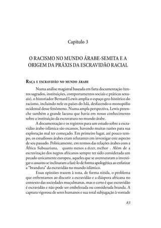 83
Capítulo 3
O RACISMO NO MUNDO ÁRABE-SEMITA E A
ORIGEMDAPRÁXISDAESCRAVIDÃORACIAL
RAÇA E ESCRAVIDÃO NO MUNDO ÁRABE
Numa análise magistral baseada em farta documentação (tex-
tos sagrados, instituições, comportamentos sociais e práticas sexu-
ais), o historiador Bernard Lewis amplia o espaço geo-histórico do
racismo, incluindo nele os países do Islã, desfazendo o monopólio
ocidental desse fenômeno. Numa ampla perspectiva, Lewis preen-
che também a grande lacuna que havia em nosso conhecimento
sobre a instituição da escravatura no mundo árabe.
A documentação e os registros para um estudo sobre a escra-
vidão árabe-islâmica são escassos, havendo muitas razões para sua
exploração mal ter começado. Em primeiro lugar, até pouco tem-
po, os estudiosos árabes eram relutantes em investigar este aspecto
de seu passado. Politicamente, em termos das relações árabes com a
África Subsaariana, quanto menos a dizer melhor. Além de a
escravização dos negros africanos sempre ter sido considerada um
pecado unicamente europeu, aqueles que se aventuraram a investi-
garoassuntoseinclinaramafazê-lodeformaapologéticaaoenfatizar
a “brandura” da escravidão no mundo islâmico.
Essas opiniões trazem à tona, de forma nítida, o problema
que enfrentamos ao discutir a escravidão e a diáspora africana no
contexto das sociedades muçulmanas, mas o certo é que escravidão
é escravidão e não pode ser embelezada ou considerada branda. A
captura vigorosa de seres humanos e sua total subjugação à vontade
quanto menos a dizer, melhor
 