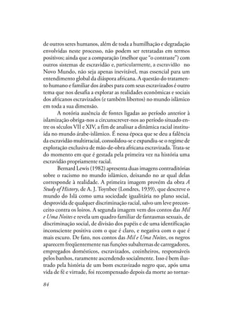 84
de outros seres humanos, além de toda a humilhação e degradação
envolvidas neste processo, não podem ser retratadas em termos
positivos; ainda que a comparação (melhor que “o contraste”) com
outros sistemas de escravidão e, particularmente a escravidão no
Novo Mundo, não seja apenas inevitável, mas essencial para um
entendimento global da diáspora africana. A questão do tratamen-
to humano e familiar dos árabes para com seus escravizados é outro
tema que nos desafia a explorar as realidades econômicas e sociais
dos africanos escravizados (e também libertos) no mundo islâmico
em toda a sua dimensão.
A notória ausência de fontes ligadas ao período anterior à
islamização obriga-nos a circunscrever-nos ao período situado en-
tre os séculos VII e XIV, a fim de analisar a dinâmica racial institu-
ída no mundo árabe-islâmico. É nessa época que se deu a falência
da escravidão multirracial, consolidou-se e expandiu-se o regime de
exploração exclusiva de mão-de-obra africana escravizada.Trata-se
do momento em que é gestada pela primeira vez na história uma
escravidão propriamente racial.
Bernard Lewis (1982) apresenta duas imagens contraditórias
sobre o racismo no mundo islâmico, deixando no ar qual delas
corresponde à realidade. A primeira imagem provém da obra A
Study of History, de A. J. Toynbee (Londres, 1939), que descreve o
mundo do Islã como uma sociedade igualitária no plano social,
desprovida de qualquer discriminação racial, salvo um leve precon-
ceito contra os loiros. A segunda imagem vem dos contos das Mil
e Uma Noites e revela um quadro familiar de fantasmas sexuais, de
discriminação social, de divisão dos papéis e de uma identificação
inconsciente positiva com o que é claro, e negativa com o que é
mais escuro. De fato, nos contos das Mil e Uma Noites, os negros
aparecem freqüentemente nas funções subalternas de carregadores,
empregados domésticos, escravizados, cozinheiros, responsáveis
pelos banhos, raramente ascendendo socialmente. Isso é bem ilus-
trado pela história de um bom escravizado negro que, após uma
vida de fé e virtude, foi recompensado depois da morte ao tornar-
particularmente, a escravidão
 