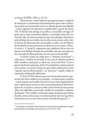 85
se branco (LEWIS, 1982, p. 10-15).
Efetivamente, vários indícios que apontam para a vigência
de distinções e tratamentos discriminatórios para com os africa-
nos podem ser encontrados tanto no Alcorão quanto nos Hadiths
– textos sagrados do Islamismo estabelecidos a partir do século
VII. O Alcorão não advoga ou justifica a escravidão em lugar al-
gum, mas o texto certamente admite a escravidão como fato na-
tural da vida. Ao mesmo tempo em que não advogam claramente
pela abolição da escravidão, muitos dos textos versam sobre vári-
as formas de libertação dos escravizados, sendo o ato de libertá-
los facultativo à consciência de seu dono ou ao seu temor a Deus.
O texto n. 2, Seção II, argumenta que sabedoria divina não era
buscar uma abolição abrupta da escravidão, mas sim encorajar seu
fim, fazendo da libertação dos escravos um ato de piedade.
A palavra usada em árabe para o “homem escravizado” é
abd e para a “mulher escravizada” é ama, mas no Alcorão a palavra
abd é também usada para se referir aos “servos de Deus” (com o
plural ibad mais usado que abid). O vocabulário corânico possui
esses termos, ao mesmo tempo em que utiliza eufemismos como
“aqueles cuja tua destra possui”, ou “pescoços” (riqab), ambas as
expressões enfatizando submissão.
O Sura 33:50 evidencia que uma forma divinamente per-
missiva de obter mulheres escravizadas – ao menos para o profeta
– é pela captura em batalha. Essa deveria ser a base legal primária
para a obtenção de escravos, tanto masculinos quanto femininos,
apesar de, na prática, nunca ter sido a única forma de uma pessoa
obter um indivíduo escravizado. Atribui-se ao profeta a seguinte
declaração: “Em verdade, tornaremos legais as esposas que tenhas
dotado, assim como as que a tua destra possui (cativas) que Deus
tenha feito cair em tuas mãos (como resultado de guerra)”.18
18
As traduções são de John Hunwick de um texto do Alcorão publicado no Egito
pela Royal Press (al-Matba’a al-amiriyya) em 1371/1951-1952.
 