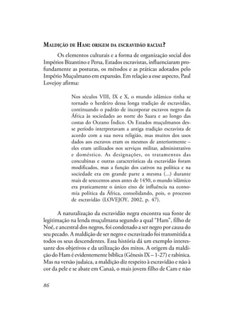 86
MALDIÇÃO DE HAM: ORIGEM DA ESCRAVIDÃO RACIAL?
Os elementos culturais e a forma de organização social dos
Impérios Bizantino e Persa, Estados escravistas, influenciaram pro-
fundamente as posturas, os métodos e as práticas adotados pelo
Império Muçulmano em expansão. Em relação a esse aspecto, Paul
Lovejoy afirma:
Nos séculos VIII, IX e X, o mundo islâmico tinha se
tornado o herdeiro dessa longa tradição de escravidão,
continuando o padrão de incorporar escravos negros da
África às sociedades ao norte do Saara e ao longo das
costas do Oceano Índico. Os Estados muçulmanos des-
se período interpretavam a antiga tradição escravista de
acordo com a sua nova religião, mas muitos dos usos
dados aos escravos eram os mesmos de anteriormente –
eles eram utilizados nos serviços militar, administrativo
e doméstico. As designações, os tratamentos das
concubinas e outras características da escravidão foram
modificados, mas a função dos cativos na política e na
sociedade era em grande parte a mesma (...) durante
mais de setecentos anos antes de 1450, o mundo islâmico
era praticamente o único eixo de influência na econo-
mia política da África, consolidando, pois, o processo
de escravidão (LOVEJOY, 2002, p. 47).
A naturalização da escravidão negra encontra sua fonte de
legitimação na lenda muçulmana segundo a qual “Ham”, filho de
Noé, e ancestral dos negros, foi condenado a ser negro por causa do
seu pecado. A maldição de ser negro e escravizado foi transmitida a
todos os seus descendentes. Essa história dá um exemplo interes-
sante dos objetivos e da utilização dos mitos. A origem da maldi-
ção do Ham é evidentemente bíblica (Gênesis IX – 1-27) e rabínica.
Mas na versão judaica, a maldição diz respeito à escravidão e não à
cor da pele e se abate em Canaã, o mais jovem filho de Cam e não
 