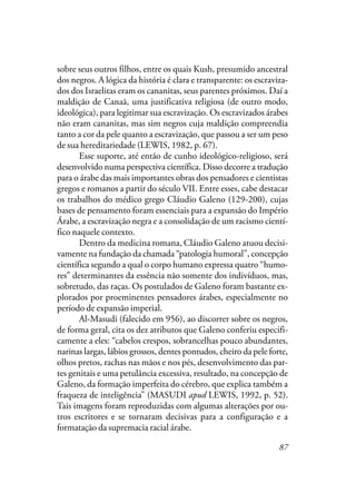 87
sobre seus outros filhos, entre os quais Kush, presumido ancestral
dos negros. A lógica da história é clara e transparente: os escraviza-
dos dos Israelitas eram os cananitas, seus parentes próximos. Daí a
maldição de Canaã, uma justificativa religiosa (de outro modo,
ideológica), para legitimar sua escravização. Os escravizados árabes
não eram cananitas, mas sim negros cuja maldição compreendia
tanto a cor da pele quanto a escravização, que passou a ser um peso
de sua hereditariedade (LEWIS, 1982, p. 67).
Esse suporte, até então de cunho ideológico-religioso, será
desenvolvido numa perspectiva científica. Disso decorre a tradução
para o árabe das mais importantes obras dos pensadores e cientistas
gregos e romanos a partir do século VII. Entre esses, cabe destacar
os trabalhos do médico grego Cláudio Galeno (129-200), cujas
bases de pensamento foram essenciais para a expansão do Império
Árabe, a escravização negra e a consolidação de um racismo cientí-
fico naquele contexto.
Dentro da medicina romana, Cláudio Galeno atuou decisi-
vamente na fundação da chamada “patologia humoral”, concepção
científica segundo a qual o corpo humano expressa quatro “humo-
res” determinantes da essência não somente dos indivíduos, mas,
sobretudo, das raças. Os postulados de Galeno foram bastante ex-
plorados por proeminentes pensadores árabes, especialmente no
período de expansão imperial.
Al-Masudi (falecido em 956), ao discorrer sobre os negros,
de forma geral, cita os dez atributos que Galeno conferiu especifi-
camente a eles: “cabelos crespos, sobrancelhas pouco abundantes,
narinas largas, lábios grossos, dentes pontudos, cheiro da pele forte,
olhos pretos, rachas nas mãos e nos pés, desenvolvimento das par-
tes genitais e uma petulância excessiva, resultado, na concepção de
Galeno, da formação imperfeita do cérebro, que explica também a
fraqueza de inteligência” (MASUDI apud LEWIS, 1992, p. 52).
Tais imagens foram reproduzidas com algumas alterações por ou-
tros escritores e se tornaram decisivas para a configuração e a
formatação da supremacia racial árabe.
 
