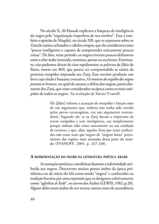 88
No século X, Al-Masudi explicava a fraqueza da inteligência
do negro pela “organização imperfeita de seu cérebro”. Essa é tam-
bém a opinião de Maqdisî, no século XII, que se expressou sobre os
Zanjdenarizesachatadosecabeloscrespos,queeleconsideravacomo
“pouco inteligentes e capazes de compreender unicamente poucas
coisas”. De fato, nesse período, os negros tiveram poucos defensores
entre a elite árabe instruída, cronistas, poetas ou escritores. Entretan-
to, não podemos deixar de citar rapidamente as palavras de Jâhiz de
Basra, morto em 869, que parece ter compreendido as razões da
pretensa estupidez imputada aos Zanj. Esse escritor produziu um
livro cujo título é bastante evocativo, Os motivos do orgulho dos negros
perante os brancos, no qual ele assume a defesa dos negros, particular-
mente dos Zanj, que eram considerados na época como os mais estú-
pidos de todos os negros. Na avaliação Xavier Yvanoff:
Ele [Jâhiz] refutou a acusação de estupidez e lançou mão
de um argumento que, embora não tenha sido ouvido
pelos povos escravagistas, era um argumento contun-
dente. Segundo ele, se os Zanj davam a impressão de
serem estúpidos e sem inteligência, era simplesmente
porque tinham sido vistos unicamente na sua condição
de escravos, e que, aliás, aqueles Zanj que eram conheci-
dos não eram mais que negros de “origem baixa” prove-
nientes das regiões mais atrasadas dessa parte do mun-
do (YVANOFF, 2005, p. 247-248).
A REPRESENTAÇÃO DO NEGRO NA LITERATURA POÉTICA ÁRABE
Asnarraçõespoéticaseanedóticasilustramainferioridadeatri-
buída aos negros. Descrevem muitos poetas árabes da época pré-
islâmica ou do início do Islã como sendo “negros” e conhecidos na
tradição literária por uma expressão que os designava coletivamente
como “aghribat al-Árab”, os corvos dos Árabes (LEWIS, 1982, p.28).
Alguns deles eram árabes de cor escura; outros eram de ascendência
Na avaliação de Xavier Yvanoff:
 