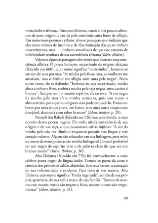 89
mista árabe e africana. Para estes últimos, e mais ainda para os africa-
nos de pura origem, a cor da pele constituía uma fonte de aflição.
Em numerosos poemas e relatos, têm-se passagens que indicam que
eles eram vítimas de insultos e de discriminação das quais tinham
ressentimento, mas eles tinham consciência de que esse estatuto de
inferioridade resultava de sua ascendência africana (Idem, ibidem).
Vejamos algumas passagens dos versos que ilustram essa cons-
ciência aflitiva. O poeta Suhaym, escravizado de origem africana
(falecido em 660), cujo nome significa “moreninho”, lamenta-se
em um de seus poemas: “Se minha pele fosse rosa, as mulheres me
amariam, mas o Senhor me afligiu com uma pele negra”. Num
outro verso, ele se defende: “Embora eu seja escravizado, minha
alma é nobre e livre, embora minha pele seja negra, meu caráter é
branco”. Sempre com o mesmo espírito, ele escreve: “A cor negra
da minha pele não afeta minha natureza, pois sou como o
almiscareiro, pois quem o degusta não pode esquecê-lo. Estou co-
berto por uma roupa preta, em baixo, tem uma outra roupa mais
desejável, decorada com rabos brancos” (Idem, ibidem, p. 29).
Nusayb ibn Rabah (falecido em 726) era, sem dúvida, o mais
dotado desses poetas negros. Ele tinha nítida consciência de sua
origem e de sua raça, o que ocasionava várias injúrias: “A cor da
minha pele não me diminui enquanto possuir esta língua e este
coração valente. Alguns são educados em sua linhagem, para mim
os versos de meus poemas são minha linhagem! Como é preferível
ser um negro de espírito vivo e de palavra clara do que ser um
branco mudo!” (Idem, ibidem, p. 30).
Abu Dulama (falecido em 776) foi provavelmente o mais
célebre poeta negro da língua árabe. Tornou-se poeta da corte e
cômico dos primeiros califas abássidas. Em seus versos, a aceitação
de sua inferioridade é evidente. Para divertir seu mestre, Abu
Dulama, cujo nome significa “Pai da negritude”, zomba de sua pró-
pria aparência, de sua velha mãe e de sua família: “Somos da mes-
ma cor; nossos rostos são negros e feios, nossos nomes são vergo-
nhosos” (Idem, ibidem, p. 31).
 