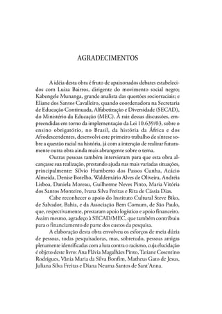 AGRADECIMENTOS
A idéia desta obra é fruto de apaixonados debates estabeleci-
dos com Luiza Bairros, dirigente do movimento social negro;
Kabengele Munanga, grande analista das questões sociorraciais; e
Eliane dos Santos Cavalleiro, quando coordenadora na Secretaria
de Educação Continuada, Alfabetização e Diversidade (SECAD),
do Ministério da Educação (MEC). À raiz dessas discussões, em-
preendidas em torno da implementação da Lei 10.639/03, sobre o
ensino obrigatório, no Brasil, da história da África e dos
Afrodescendentes, desenvolvi este primeiro trabalho de síntese so-
bre a questão racial na história, já com a intenção de realizar futura-
mente outra obra ainda mais abrangente sobre o tema.
Outras pessoas também intervieram para que esta obra al-
cançasse sua realização, prestando ajuda nas mais variadas situações,
principalmente: Sílvio Humberto dos Passos Cunha, Acácio
Almeida, Denise Botelho, Waldemário Alves de Oliveira, Andréia
Lisboa, Daniela Moreau, Guilherme Neves Pinto, Maria Vitória
dos Santos Monteiro, Ivana Silva Freitas e Rita de Cássia Dias.
Cabe reconhecer o apoio do Instituto Cultural Steve Biko,
de Salvador, Bahia, e da Associação Bem Comum, de São Paulo,
que, respectivamente, prestaram apoio logístico e apoio financeiro.
Assim mesmo, agradeço à SECAD/MEC, que também contribuiu
para o financiamento de parte dos custos da pesquisa.
A elaboração desta obra envolveu os esforços de meia dúzia
de pessoas, todas pesquisadoras, mas, sobretudo, pessoas amigas
plenamenteidentificadascomalutacontraoracismo,cujaelucidação
é objeto deste livro: Ana Flávia Magalhães Pinto,Tatiane Cosentino
Rodrigues, Vânia Maria da Silva Bonfim, Matheus Gato de Jesus,
Juliana Silva Freitas e Diana Neuma Santos de Sant’Anna.
 