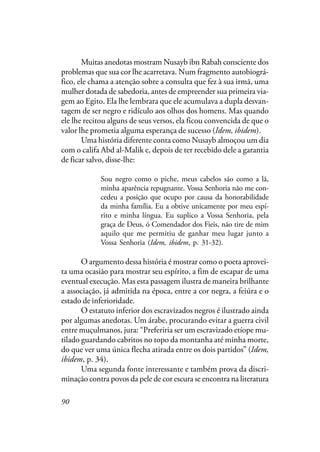 90
Muitas anedotas mostram Nusayb ibn Rabah consciente dos
problemas que sua cor lhe acarretava. Num fragmento autobiográ-
fico, ele chama a atenção sobre a consulta que fez à sua irmã, uma
mulher dotada de sabedoria, antes de empreender sua primeira via-
gem ao Egito. Ela lhe lembrara que ele acumulava a dupla desvan-
tagem de ser negro e ridículo aos olhos dos homens. Mas quando
ele lhe recitou alguns de seus versos, ela ficou convencida de que o
valor lhe prometia alguma esperança de sucesso (Idem, ibidem).
Uma história diferente conta como Nusayb almoçou um dia
com o califa Abd al-Malik e, depois de ter recebido dele a garantia
de ficar salvo, disse-lhe:
Sou negro como o piche, meus cabelos são como a lã,
minha aparência repugnante. Vossa Senhoria não me con-
cedeu a posição que ocupo por causa da honorabilidade
da minha família. Eu a obtive unicamente por meu espí-
rito e minha língua. Eu suplico a Vossa Senhoria, pela
graça de Deus, ó Comendador dos Fieis, não tire de mim
aquilo que me permitiu de ganhar meu lugar junto a
Vossa Senhoria (Idem, ibidem, p. 31-32).
O argumento dessa história é mostrar como o poeta aprovei-
ta uma ocasião para mostrar seu espírito, a fim de escapar de uma
eventual execução. Mas esta passagem ilustra de maneira brilhante
a associação, já admitida na época, entre a cor negra, a feiúra e o
estado de inferioridade.
O estatuto inferior dos escravizados negros é ilustrado ainda
por algumas anedotas. Um árabe, procurando evitar a guerra civil
entre muçulmanos, jura: “Preferiria ser um escravizado etíope mu-
tilado guardando cabritos no topo da montanha até minha morte,
do que ver uma única flecha atirada entre os dois partidos” (Idem,
ibidem, p. 34).
Uma segunda fonte interessante e também prova da discri-
minação contra povos da pele de cor escura se encontra na literatura
 