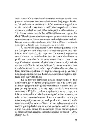 91
árabe clássica. Os autores dessa literatura se propõem a defender os
povos de pele escura, mais particularmente os Zanj, negros da Áfri-
ca Oriental, contra seus detratores. Refutam as acusações geralmen-
te feitas contra eles e colocam em evidência suas qualidades e suces-
sos, com a ajuda de uma rica ilustração poética (Idem, ibidem, p.
35). Em seu ensaio, Jahiz de Basra (776-869) escreve a respeito dos
Zanj: “Eles são fortes, corajosos, alegres e generosos, não como são
apresentados, pelo fato da fraqueza de sua inteligência, de sua indi-
ferença às conseqüências de seus atos” (Idem, ibidem). Sem mais
nem menos, eles são também acusados de estupidez.
Às pessoas que perguntam: “Como explicar que nunca se viu
um Zanj possuir pelo menos tanta inteligência quanto uma mu-
lher ou uma criança?”, Jahiz responde: “Os únicos Zanj que eles
conhecem eram escravizados de origem baixa, oriundos de regiões
periféricas e atrasadas. Se eles tirassem conclusões a partir de sua
experiência com os escravizados indianos, eles teriam alguma idéia
da ciência, da filosofia e da arte indianas? Evidentemente não, e isso
é também verdadeiro dos países negros” (Idem, ibidem). Jahiz de-
fende também a igualdade dos negros como esposos potenciais, e
nota que, paradoxalmente, a discriminação contra os negros só apa-
receu após o advento do Islã.
Ele faz dizer aos negros que “uma de sua ignorância é o fato
de não saber que no tempo do paganismo, isto é, na Arábia pré-
islâmica – julgavam-nos dignos de esposar suas mulheres, mas de-
pois que o julgamento do Islã se impôs, aquilo foi considerado
como um mal”. Jahiz combate a equivalência entre o negro e a
feiúra e insiste sobre a idéia de que o negro é belo na natureza, no
reino animal e entre os homens. De todas as maneiras, a cor negra
não é uma punição como se pretende geralmente, mas sim o resul-
tado das condições naturais: “Isso existe em todas as coisas. Assim
cremos que os gafanhotos e os vermes são verdes sobre as folhas e
que os piolhos na cabeça de um jovem são pretos, brancos quando
os cabelos embranquecem e vermelhos quando os pintam” (Idem,
ibidem, p. 36).
 