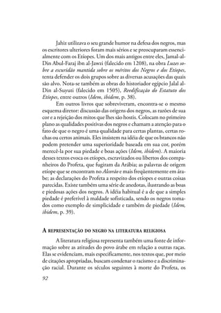 92
Jahiz utilizava o seu grande humor na defesa dos negros, mas
os escritores ulteriores foram mais sérios e se preocuparam essenci-
almente com os Etíopes. Um dos mais antigos entre eles, Jamal-al-
Din Abul-Faraj ibn al-Jawzi (falecido em 1208), na obra Luzes so-
bre a escuridão mantida sobre os méritos dos Negros e dos Etíopes,
tenta defender os dois grupos sobre as diversas acusações das quais
são alvo. Nota-se também as obras do historiador egípcio Jalal al-
Din al-Suyuti (falecido em 1505), Reedificação do Estatuto dos
Etíopes, entre outros (Idem, ibidem, p. 38).
Em outros livros que sobreviveram, encontra-se o mesmo
esquema diretor: discussão das origens dos negros, as razões de sua
cor e a rejeição dos mitos que lhes são hostis. Colocam no primeiro
plano as qualidades positivas dos negros e chamam a atenção para o
fato de que o negro é uma qualidade para certas plantas, certas ro-
chas ou certos animais. Eles insistem na idéia de que os brancos não
podem pretender uma superioridade baseada em sua cor, porém
merecê-la por sua piedade e boas ações (Idem, ibidem). A maioria
desses textos evoca os etíopes, escravizados ou libertos dos compa-
nheiros do Profeta, que fugiram da Arábia; as palavras de origem
etíope que se encontram no Alcorão e mais freqüentemente em ára-
be; as declarações do Profeta a respeito dos etíopes e outras coisas
parecidas. Existe também uma série de anedotas, ilustrando as boas
e piedosas ações dos negros. A idéia habitual é a de que a simples
piedade é preferível à maldade sofisticada, sendo os negros toma-
dos como exemplo de simplicidade e também de piedade (Idem,
ibidem, p. 39).
A REPRESENTAÇÃO DO NEGRO NA LITERATURA RELIGIOSA
A literatura religiosa representa também uma fonte de infor-
mação sobre as atitudes do povo árabe em relação a outras raças.
Elas se evidenciam, mais especificamente, nos textos que, por meio
de citações apropriadas, buscam condenar o racismo e a discrimina-
ção racial. Durante os séculos seguintes à morte do Profeta, os
 